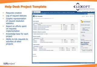 Help Desk Project Template
   Requests creation
   Log of request statuses
   Graphic representation
    of request resolution
    statistics
   Report on efforts spent
    on requests
    implementation
   Knowledge base for each
    project
   Ability to link requests to
    activities of other
    projects
 
