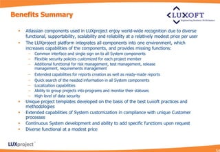 Benefits Summary

    Atlassian components used in LUXproject enjoy world-wide recognition due to diverse
     functional, supportability, scalability and reliability at a relatively modest price per user
    The LUXproject platform integrates all components into one environment, which
     increases capabilities of the components, and provides missing functions:
      –   Common interface and single sign on to all System components
      –   Flexible security policies customized for each project member
      –   Additional functional for risk management, test management, release
          management, requirements management
      –   Extended capabilities for reports creation as well as ready-made reports
      –   Quick search of the needed information in all System components
      –   Localization capabilities
      –   Ability to group projects into programs and monitor their statuses
      –   High level of data security
    Unique project templates developed on the basis of the best Luxoft practices and
     methodologies
    Extended capabilities of System customization in compliance with unique Customer
     processes
    Continuous System development and ability to add specific functions upon request
    Diverse functional at a modest price
 