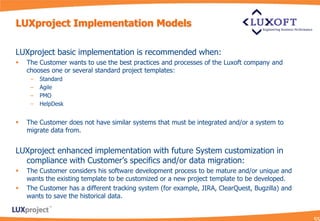 LUXproject Implementation Models

LUXproject basic implementation is recommended when:
   The Customer wants to use the best practices and processes of the Luxoft company and
    chooses one or several standard project templates:
     –   Standard
     –   Agile
     –   PMO
     –   HelpDesk


   The Customer does not have similar systems that must be integrated and/or a system to
    migrate data from.


LUXproject enhanced implementation with future System customization in
  compliance with Customer’s specifics and/or data migration:
   The Customer considers his software development process to be mature and/or unique and
    wants the existing template to be customized or a new project template to be developed.
   The Customer has a different tracking system (for example, JIRA, ClearQuest, Bugzilla) and
    wants to save the historical data.
 