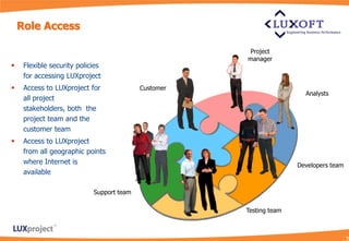 Role Access

                                                      Project
                                                      manager
    Flexible security policies
     for accessing LUXproject
    Access to LUXproject for              Customer
                                                                       Analysts
     all project
     stakeholders, both the
     project team and the
     customer team
    Access to LUXproject
     from all geographic points
     where Internet is                                               Developers team
     available

                            Support team

                                                      Testing team
 