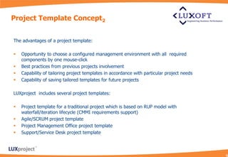 Project Template Concept2


The advantages of a project template:

   Opportunity to choose a configured management environment with all required
    components by one mouse-click
   Best practices from previous projects involvement
   Capability of tailoring project templates in accordance with particular project needs
   Capability of saving tailored templates for future projects

LUXproject includes several project templates:

   Project template for a traditional project which is based on RUP model with
    waterfall/iteration lifecycle (CMMI requirements support)
   Agile/SCRUM project template
   Project Management Office project template
   Support/Service Desk project template
 