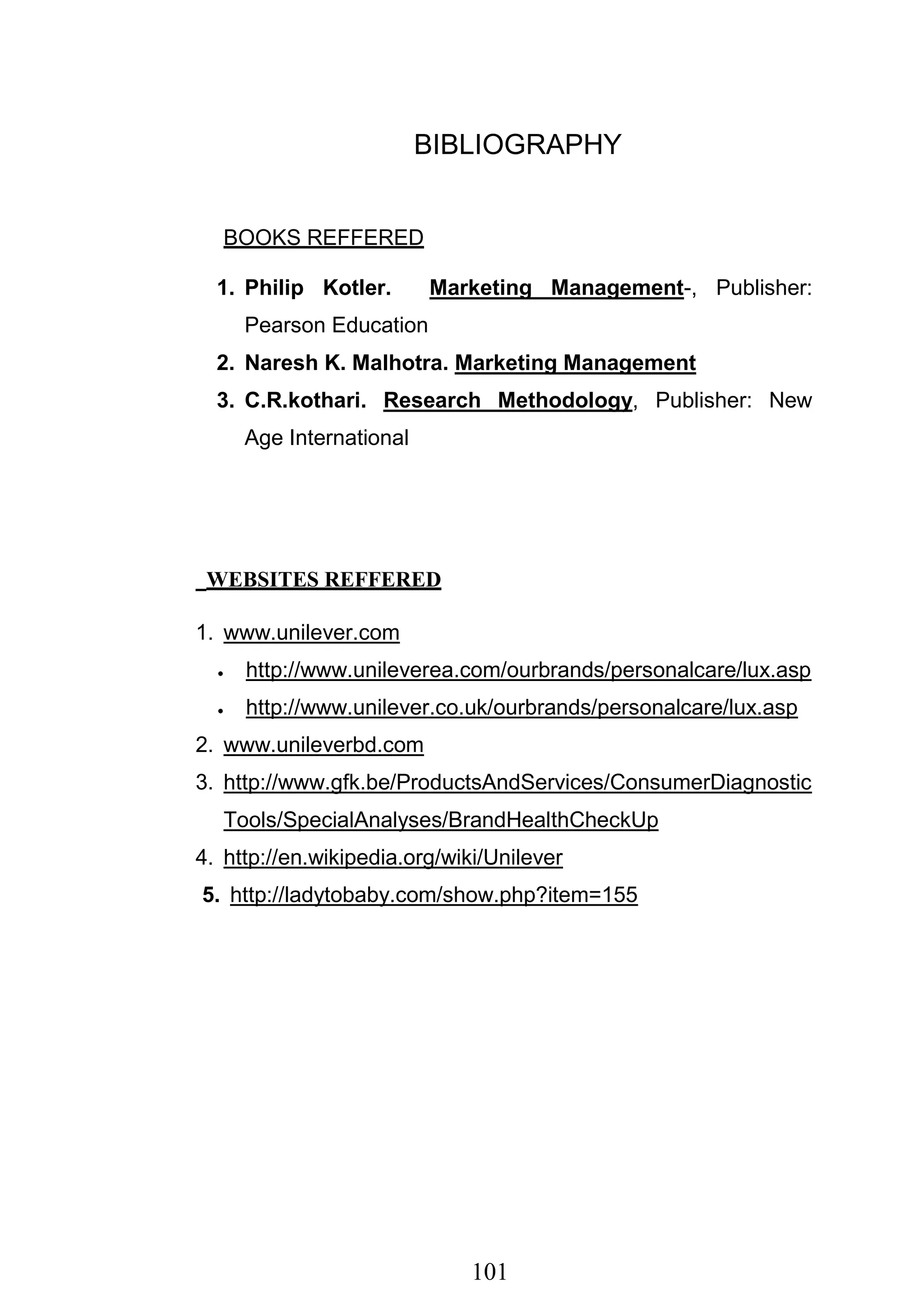 101
BIBLIOGRAPHY
BOOKS REFFERED
1. Philip Kotler. Marketing Management-, Publisher:
Pearson Education
2. Naresh K. Malhotra. Marketing Management
3. C.R.kothari. Research Methodology, Publisher: New
Age International
WEBSITES REFFERED
1. www.unilever.com
http://www.unileverea.com/ourbrands/personalcare/lux.asp
http://www.unilever.co.uk/ourbrands/personalcare/lux.asp
2. www.unileverbd.com
3. http://www.gfk.be/ProductsAndServices/ConsumerDiagnostic
Tools/SpecialAnalyses/BrandHealthCheckUp
4. http://en.wikipedia.org/wiki/Unilever
5. http://ladytobaby.com/show.php?item=155
 