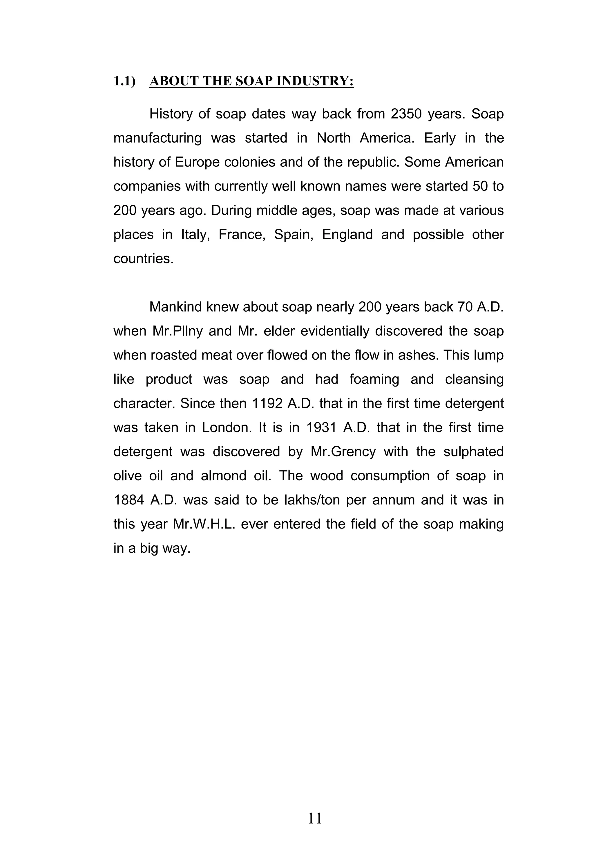 11
1.1) ABOUT THE SOAP INDUSTRY:
History of soap dates way back from 2350 years. Soap
manufacturing was started in North America. Early in the
history of Europe colonies and of the republic. Some American
companies with currently well known names were started 50 to
200 years ago. During middle ages, soap was made at various
places in Italy, France, Spain, England and possible other
countries.
Mankind knew about soap nearly 200 years back 70 A.D.
when Mr.Pllny and Mr. elder evidentially discovered the soap
when roasted meat over flowed on the flow in ashes. This lump
like product was soap and had foaming and cleansing
character. Since then 1192 A.D. that in the first time detergent
was taken in London. It is in 1931 A.D. that in the first time
detergent was discovered by Mr.Grency with the sulphated
olive oil and almond oil. The wood consumption of soap in
1884 A.D. was said to be lakhs/ton per annum and it was in
this year Mr.W.H.L. ever entered the field of the soap making
in a big way.
 