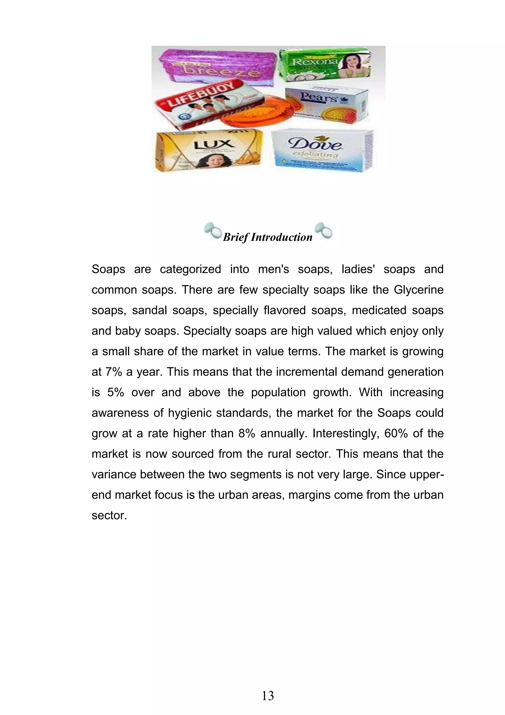 13
Brief Introduction
Soaps are categorized into men's soaps, ladies' soaps and
common soaps. There are few specialty soaps like the Glycerine
soaps, sandal soaps, specially flavored soaps, medicated soaps
and baby soaps. Specialty soaps are high valued which enjoy only
a small share of the market in value terms. The market is growing
at 7% a year. This means that the incremental demand generation
is 5% over and above the population growth. With increasing
awareness of hygienic standards, the market for the Soaps could
grow at a rate higher than 8% annually. Interestingly, 60% of the
market is now sourced from the rural sector. This means that the
variance between the two segments is not very large. Since upper-
end market focus is the urban areas, margins come from the urban
sector.
 