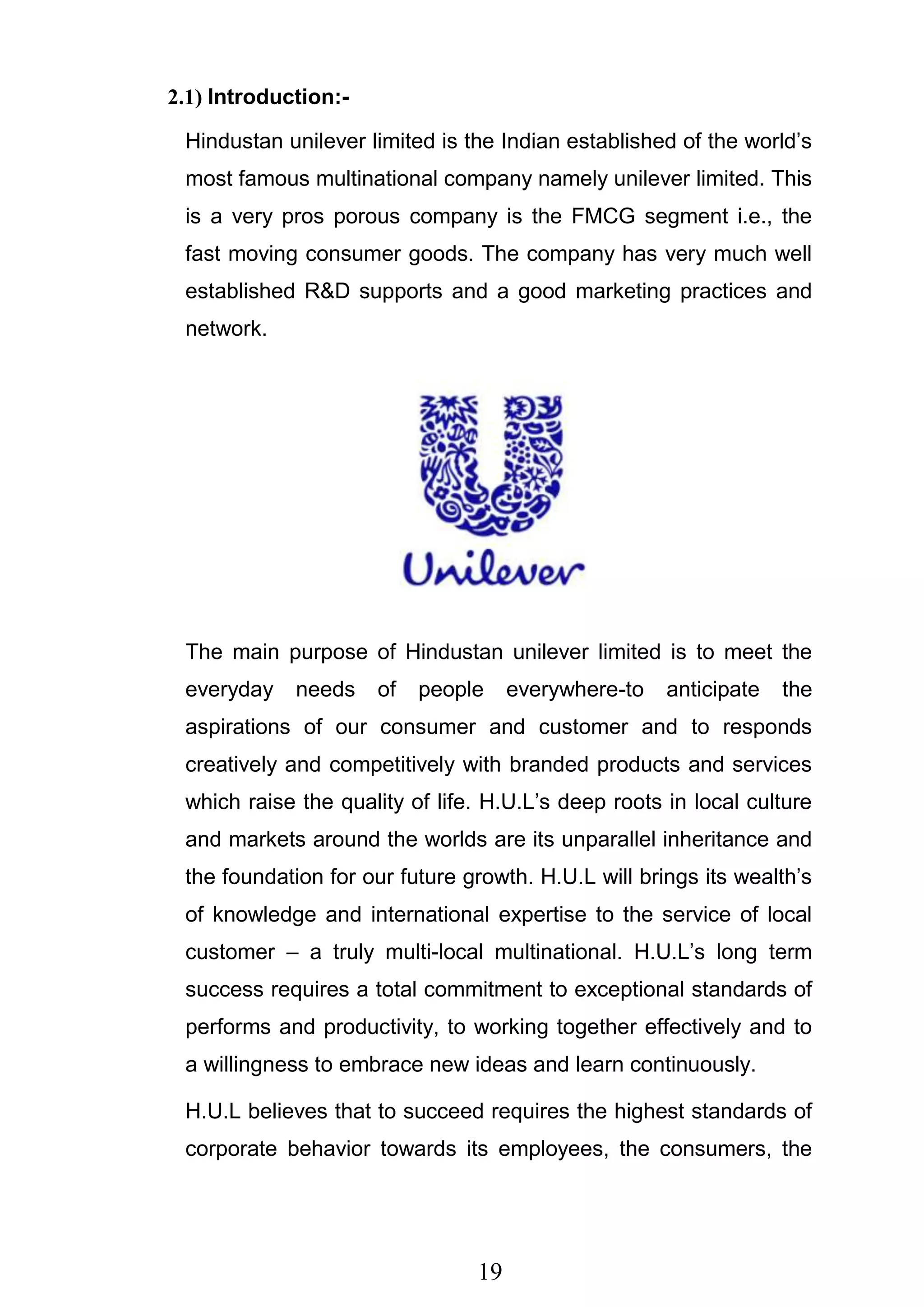 19
2.1) Introduction:-
Hindustan unilever limited is the Indian established of the world‘s
most famous multinational company namely unilever limited. This
is a very pros porous company is the FMCG segment i.e., the
fast moving consumer goods. The company has very much well
established R&D supports and a good marketing practices and
network.
The main purpose of Hindustan unilever limited is to meet the
everyday needs of people everywhere-to anticipate the
aspirations of our consumer and customer and to responds
creatively and competitively with branded products and services
which raise the quality of life. H.U.L‘s deep roots in local culture
and markets around the worlds are its unparallel inheritance and
the foundation for our future growth. H.U.L will brings its wealth‘s
of knowledge and international expertise to the service of local
customer – a truly multi-local multinational. H.U.L‘s long term
success requires a total commitment to exceptional standards of
performs and productivity, to working together effectively and to
a willingness to embrace new ideas and learn continuously.
H.U.L believes that to succeed requires the highest standards of
corporate behavior towards its employees, the consumers, the
 