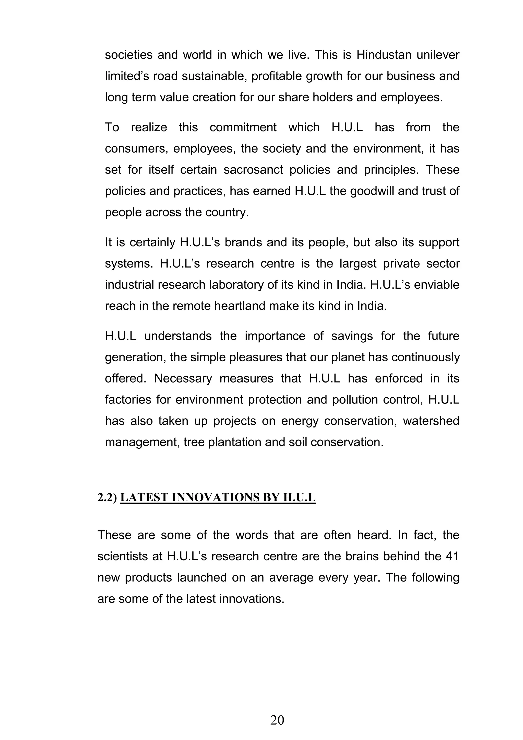 20
societies and world in which we live. This is Hindustan unilever
limited‘s road sustainable, profitable growth for our business and
long term value creation for our share holders and employees.
To realize this commitment which H.U.L has from the
consumers, employees, the society and the environment, it has
set for itself certain sacrosanct policies and principles. These
policies and practices, has earned H.U.L the goodwill and trust of
people across the country.
It is certainly H.U.L‘s brands and its people, but also its support
systems. H.U.L‘s research centre is the largest private sector
industrial research laboratory of its kind in India. H.U.L‘s enviable
reach in the remote heartland make its kind in India.
H.U.L understands the importance of savings for the future
generation, the simple pleasures that our planet has continuously
offered. Necessary measures that H.U.L has enforced in its
factories for environment protection and pollution control, H.U.L
has also taken up projects on energy conservation, watershed
management, tree plantation and soil conservation.
2.2) LATEST INNOVATIONS BY H.U.L
These are some of the words that are often heard. In fact, the
scientists at H.U.L‘s research centre are the brains behind the 41
new products launched on an average every year. The following
are some of the latest innovations.
 