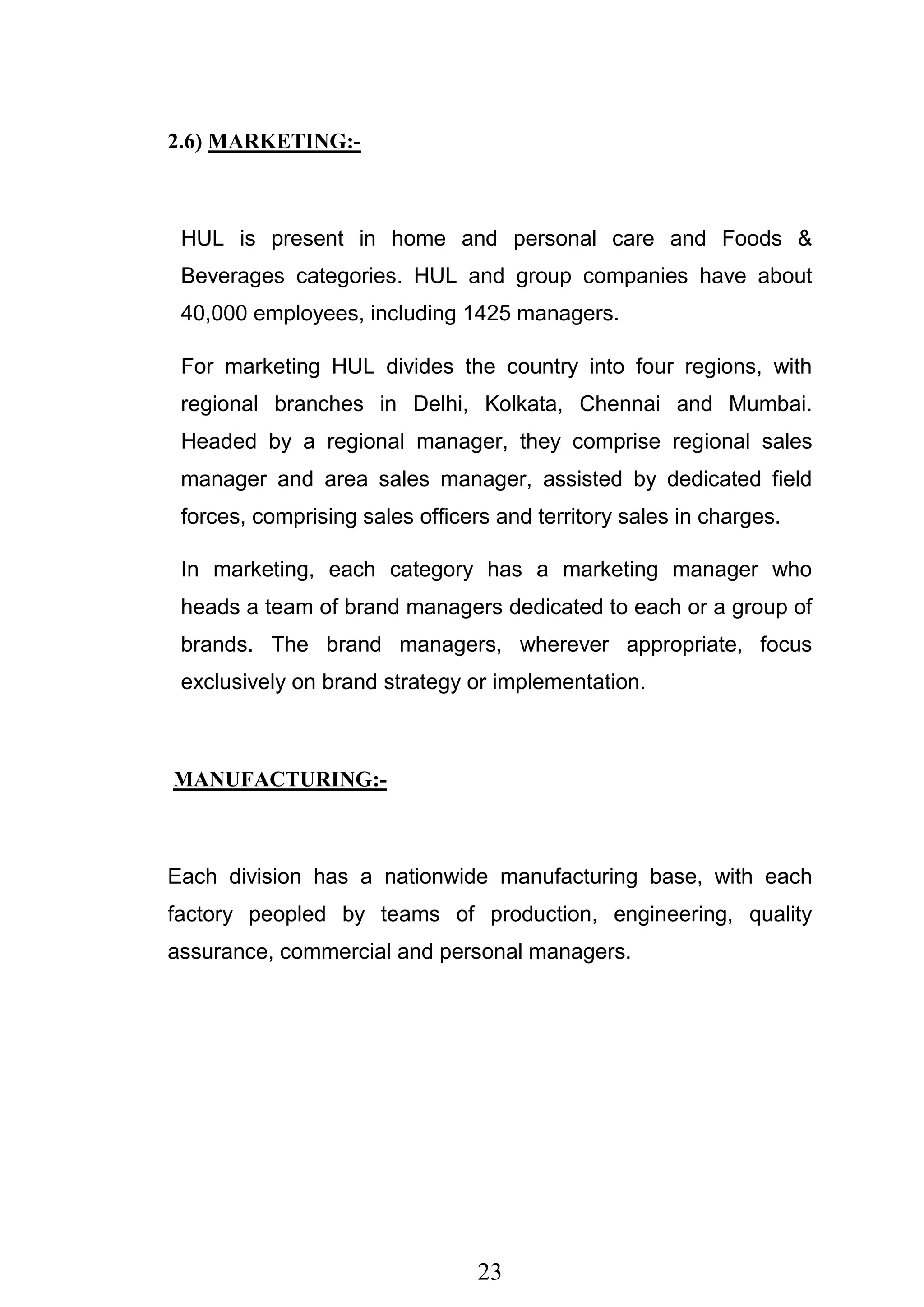 23
2.6) MARKETING:-
HUL is present in home and personal care and Foods &
Beverages categories. HUL and group companies have about
40,000 employees, including 1425 managers.
For marketing HUL divides the country into four regions, with
regional branches in Delhi, Kolkata, Chennai and Mumbai.
Headed by a regional manager, they comprise regional sales
manager and area sales manager, assisted by dedicated field
forces, comprising sales officers and territory sales in charges.
In marketing, each category has a marketing manager who
heads a team of brand managers dedicated to each or a group of
brands. The brand managers, wherever appropriate, focus
exclusively on brand strategy or implementation.
MANUFACTURING:-
Each division has a nationwide manufacturing base, with each
factory peopled by teams of production, engineering, quality
assurance, commercial and personal managers.
 