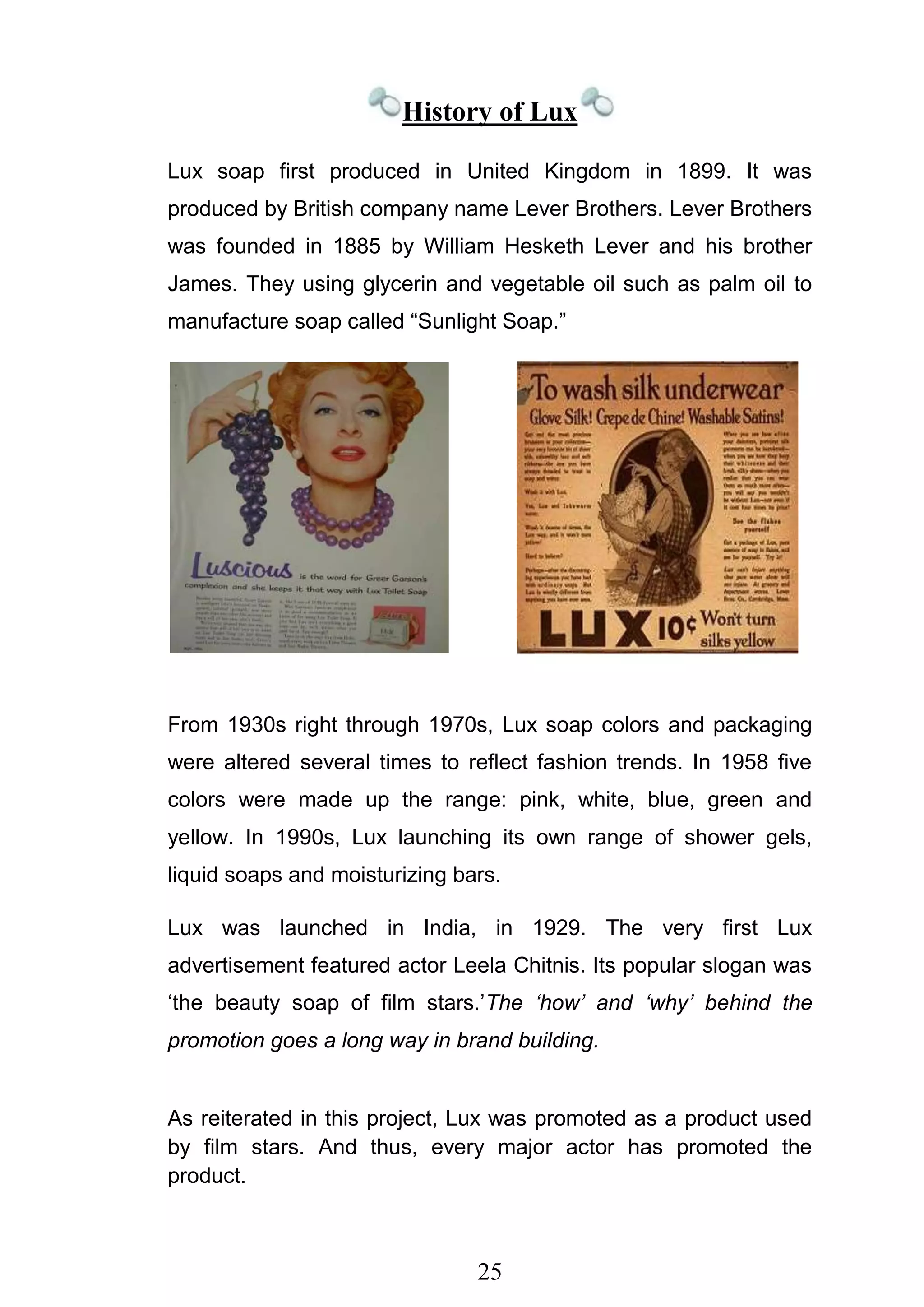 25
History of Lux
Lux soap first produced in United Kingdom in 1899. It was
produced by British company name Lever Brothers. Lever Brothers
was founded in 1885 by William Hesketh Lever and his brother
James. They using glycerin and vegetable oil such as palm oil to
manufacture soap called ―Sunlight Soap.‖
From 1930s right through 1970s, Lux soap colors and packaging
were altered several times to reflect fashion trends. In 1958 five
colors were made up the range: pink, white, blue, green and
yellow. In 1990s, Lux launching its own range of shower gels,
liquid soaps and moisturizing bars.
Lux was launched in India, in 1929. The very first Lux
advertisement featured actor Leela Chitnis. Its popular slogan was
‗the beauty soap of film stars.‘The ‘how’ and ‘why’ behind the
promotion goes a long way in brand building.
As reiterated in this project, Lux was promoted as a product used
by film stars. And thus, every major actor has promoted the
product.
 