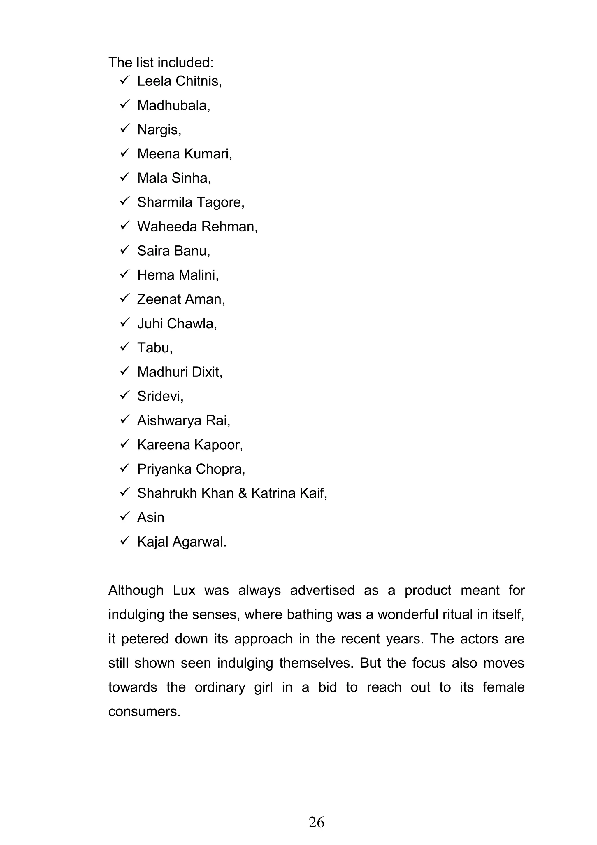 26
The list included:
 Leela Chitnis,
 Madhubala,
 Nargis,
 Meena Kumari,
 Mala Sinha,
 Sharmila Tagore,
 Waheeda Rehman,
 Saira Banu,
 Hema Malini,
 Zeenat Aman,
 Juhi Chawla,
 Tabu,
 Madhuri Dixit,
 Sridevi,
 Aishwarya Rai,
 Kareena Kapoor,
 Priyanka Chopra,
 Shahrukh Khan & Katrina Kaif,
 Asin
 Kajal Agarwal.
Although Lux was always advertised as a product meant for
indulging the senses, where bathing was a wonderful ritual in itself,
it petered down its approach in the recent years. The actors are
still shown seen indulging themselves. But the focus also moves
towards the ordinary girl in a bid to reach out to its female
consumers.
 
