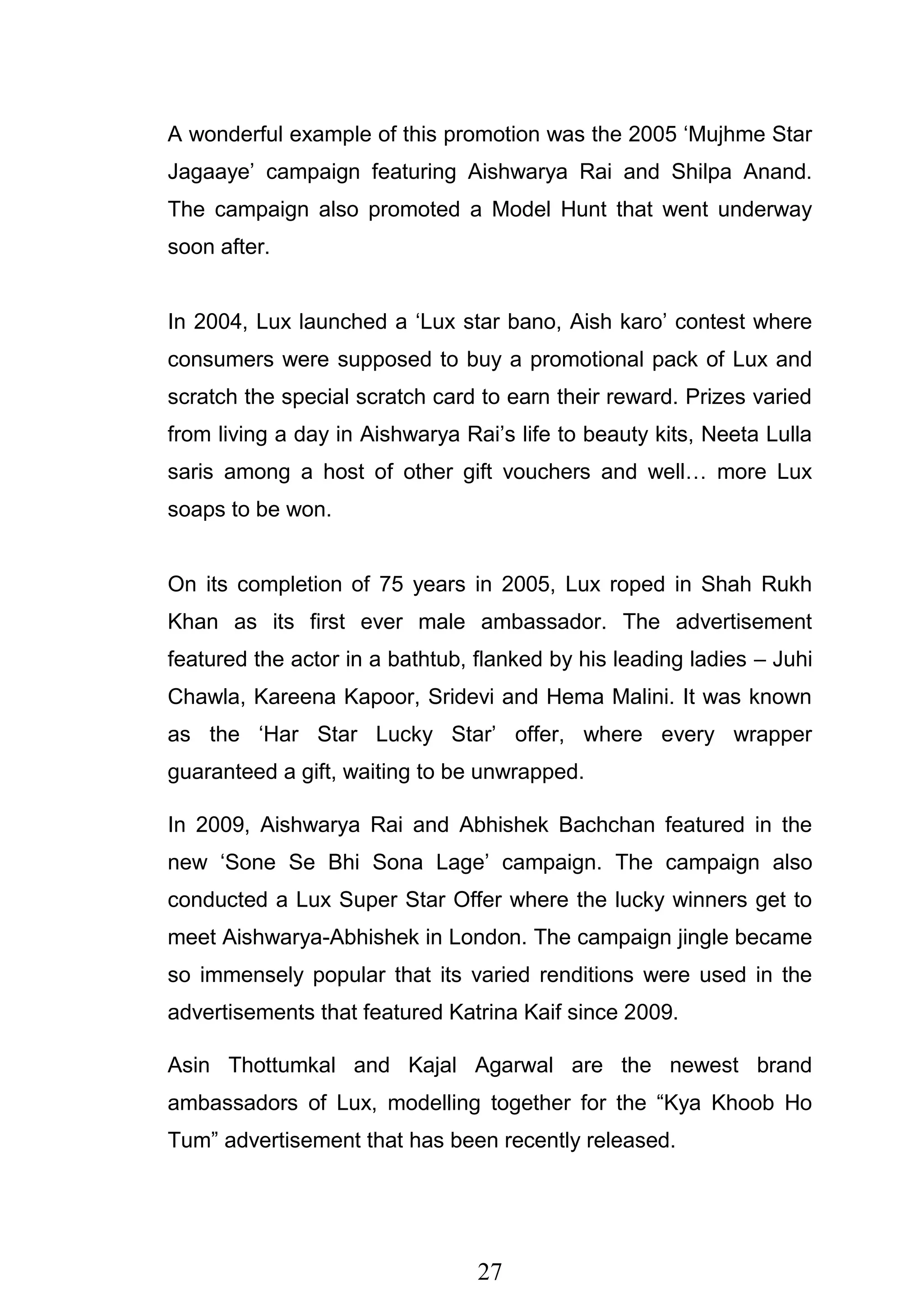 27
A wonderful example of this promotion was the 2005 ‗Mujhme Star
Jagaaye‘ campaign featuring Aishwarya Rai and Shilpa Anand.
The campaign also promoted a Model Hunt that went underway
soon after.
In 2004, Lux launched a ‗Lux star bano, Aish karo‘ contest where
consumers were supposed to buy a promotional pack of Lux and
scratch the special scratch card to earn their reward. Prizes varied
from living a day in Aishwarya Rai‘s life to beauty kits, Neeta Lulla
saris among a host of other gift vouchers and well… more Lux
soaps to be won.
On its completion of 75 years in 2005, Lux roped in Shah Rukh
Khan as its first ever male ambassador. The advertisement
featured the actor in a bathtub, flanked by his leading ladies – Juhi
Chawla, Kareena Kapoor, Sridevi and Hema Malini. It was known
as the ‗Har Star Lucky Star‘ offer, where every wrapper
guaranteed a gift, waiting to be unwrapped.
In 2009, Aishwarya Rai and Abhishek Bachchan featured in the
new ‗Sone Se Bhi Sona Lage‘ campaign. The campaign also
conducted a Lux Super Star Offer where the lucky winners get to
meet Aishwarya-Abhishek in London. The campaign jingle became
so immensely popular that its varied renditions were used in the
advertisements that featured Katrina Kaif since 2009.
Asin Thottumkal and Kajal Agarwal are the newest brand
ambassadors of Lux, modelling together for the ―Kya Khoob Ho
Tum‖ advertisement that has been recently released.
 