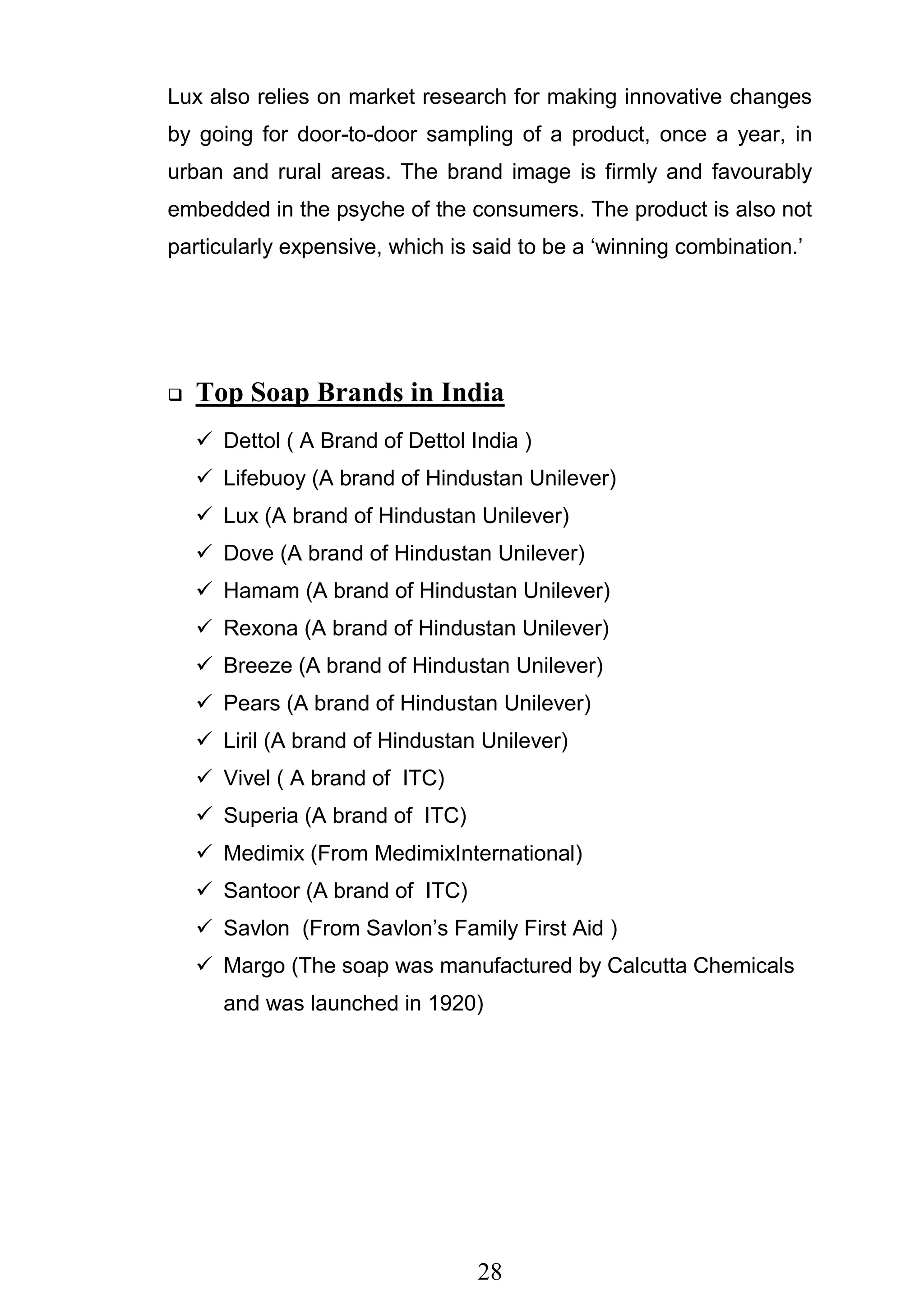 28
Lux also relies on market research for making innovative changes
by going for door-to-door sampling of a product, once a year, in
urban and rural areas. The brand image is firmly and favourably
embedded in the psyche of the consumers. The product is also not
particularly expensive, which is said to be a ‗winning combination.‘
 Top Soap Brands in India
 Dettol ( A Brand of Dettol India )
 Lifebuoy (A brand of Hindustan Unilever)
 Lux (A brand of Hindustan Unilever)
 Dove (A brand of Hindustan Unilever)
 Hamam (A brand of Hindustan Unilever)
 Rexona (A brand of Hindustan Unilever)
 Breeze (A brand of Hindustan Unilever)
 Pears (A brand of Hindustan Unilever)
 Liril (A brand of Hindustan Unilever)
 Vivel ( A brand of ITC)
 Superia (A brand of ITC)
 Medimix (From MedimixInternational)
 Santoor (A brand of ITC)
 Savlon (From Savlon‘s Family First Aid )
 Margo (The soap was manufactured by Calcutta Chemicals
and was launched in 1920)
 
