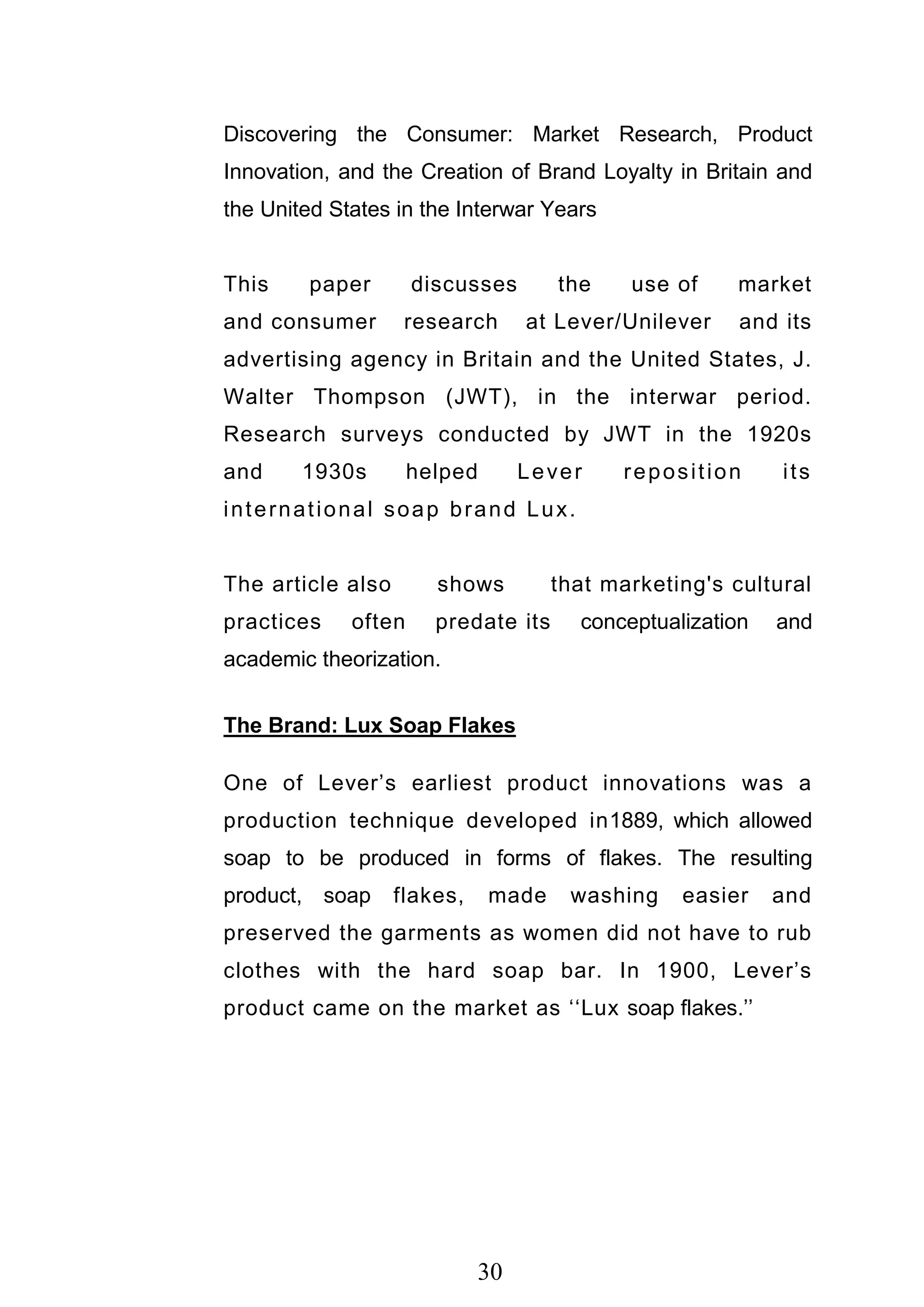 30
Discovering the Consumer: Market Research, Product
Innovation, and the Creation of Brand Loyalty in Britain and
the United States in the Interwar Years
This paper discusses the use of market
and consumer research at Lever/Unilever and its
advertising agency in Britain and the United States, J.
Walter Thompson (JWT), in the interwar period.
Research surveys conducted by JWT in the 1920s
and 1930s helped Lever reposition its
international soap brand Lux.
The article also shows that marketing's cultural
practices often predate its conceptualization and
academic theorization.
The Brand: Lux Soap Flakes
One of Lever‘s earliest product innovations was a
production technique developed in1889, which allowed
soap to be produced in forms of flakes. The resulting
product, soap flakes, made washing easier and
preserved the garments as women did not have to rub
clothes with the hard soap bar. In 1900, Lever‘s
product came on the market as ‗‗Lux soap flakes.‘‘
 