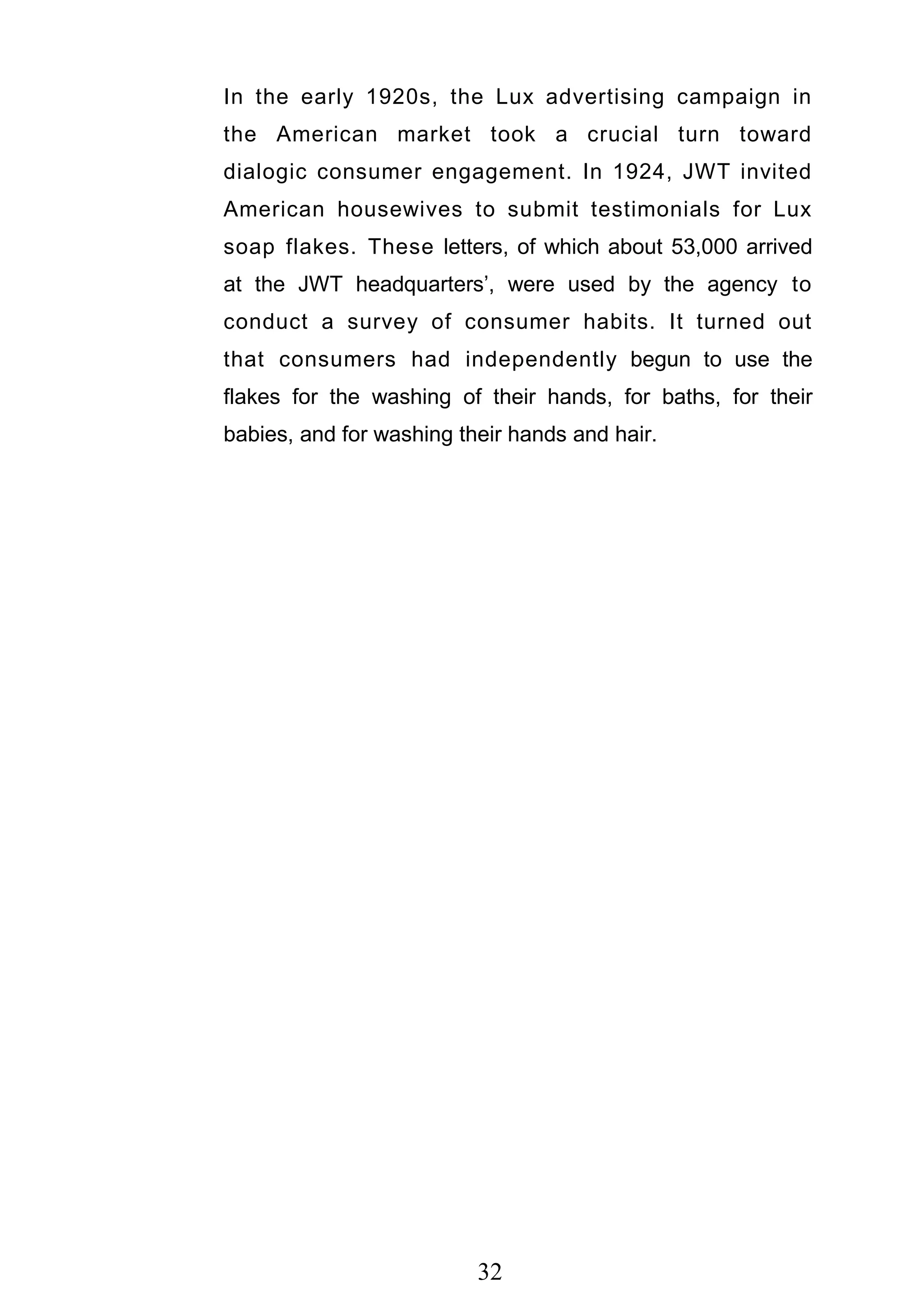 32
In the early 1920s, the Lux advertising campaign in
the American market took a crucial turn toward
dialogic consumer engagement. In 1924, JWT invited
American housewives to submit testimonials for Lux
soap flakes. These letters, of which about 53,000 arrived
at the JWT headquarters‘, were used by the agency to
conduct a survey of consumer habits. It turned out
that consumers had independently begun to use the
flakes for the washing of their hands, for baths, for their
babies, and for washing their hands and hair.
 