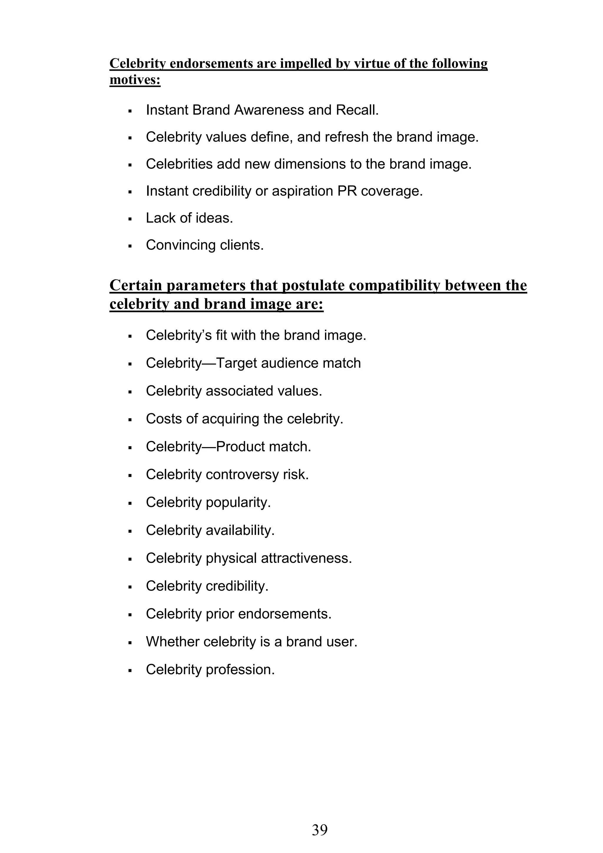 39
Celebrity endorsements are impelled by virtue of the following
motives:
 Instant Brand Awareness and Recall.
 Celebrity values define, and refresh the brand image.
 Celebrities add new dimensions to the brand image.
 Instant credibility or aspiration PR coverage.
 Lack of ideas.
 Convincing clients.
Certain parameters that postulate compatibility between the
celebrity and brand image are:
 Celebrity‘s fit with the brand image.
 Celebrity—Target audience match
 Celebrity associated values.
 Costs of acquiring the celebrity.
 Celebrity—Product match.
 Celebrity controversy risk.
 Celebrity popularity.
 Celebrity availability.
 Celebrity physical attractiveness.
 Celebrity credibility.
 Celebrity prior endorsements.
 Whether celebrity is a brand user.
 Celebrity profession.
 