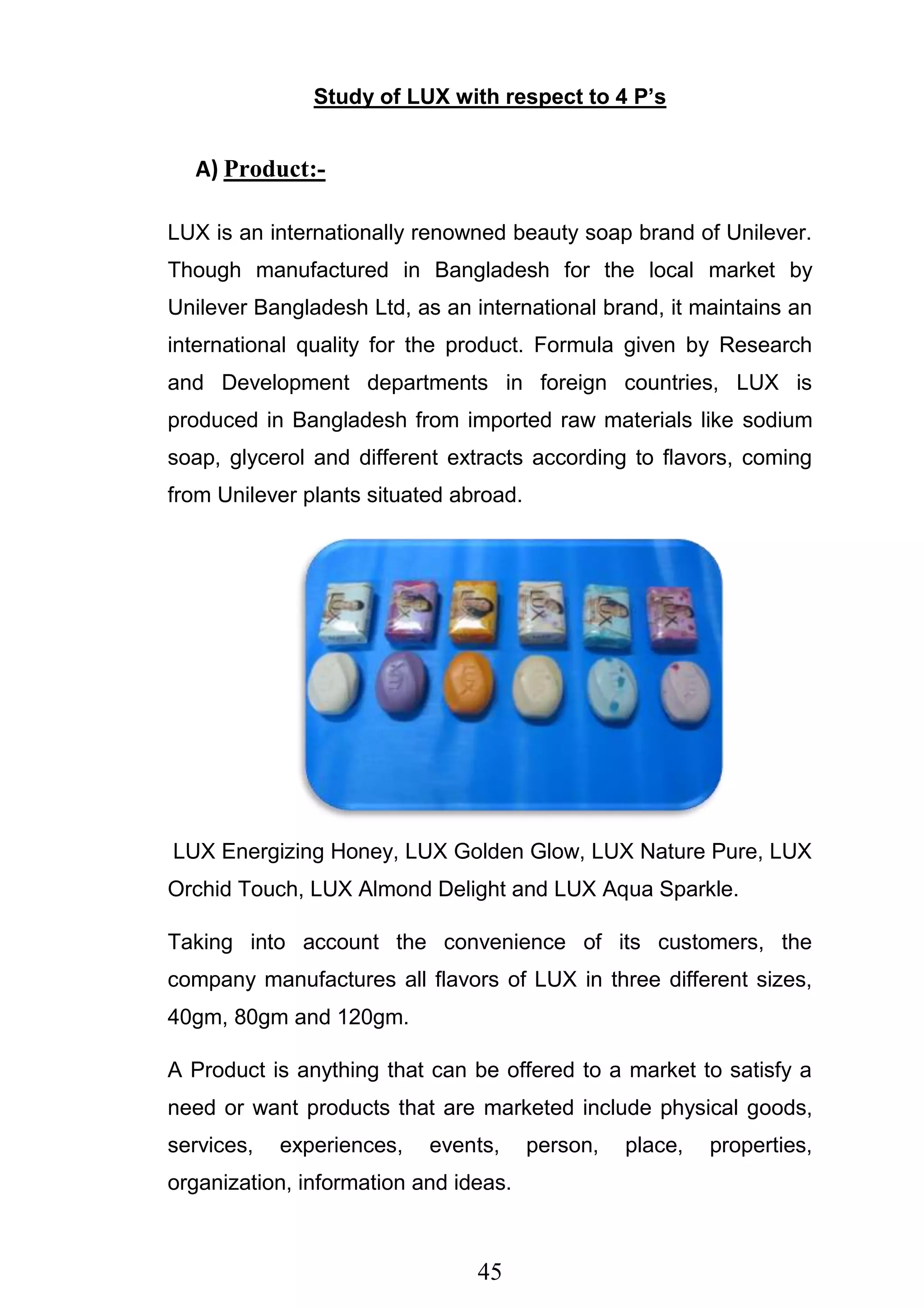 45
Study of LUX with respect to 4 P’s
A) Product:-
LUX is an internationally renowned beauty soap brand of Unilever.
Though manufactured in Bangladesh for the local market by
Unilever Bangladesh Ltd, as an international brand, it maintains an
international quality for the product. Formula given by Research
and Development departments in foreign countries, LUX is
produced in Bangladesh from imported raw materials like sodium
soap, glycerol and different extracts according to flavors, coming
from Unilever plants situated abroad.
LUX Energizing Honey, LUX Golden Glow, LUX Nature Pure, LUX
Orchid Touch, LUX Almond Delight and LUX Aqua Sparkle.
Taking into account the convenience of its customers, the
company manufactures all flavors of LUX in three different sizes,
40gm, 80gm and 120gm.
A Product is anything that can be offered to a market to satisfy a
need or want products that are marketed include physical goods,
services, experiences, events, person, place, properties,
organization, information and ideas.
 