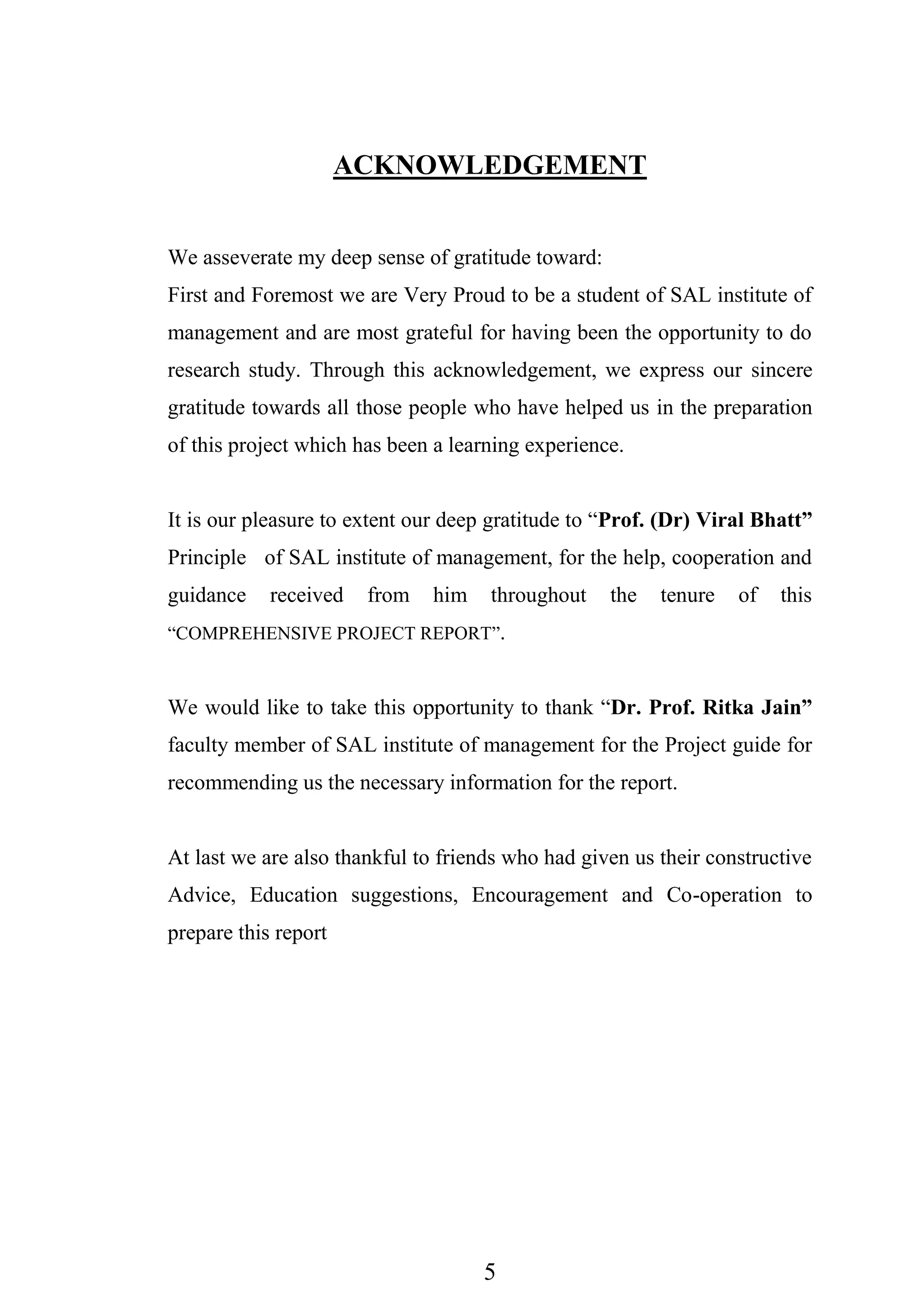 5
ACKNOWLEDGEMENT
We asseverate my deep sense of gratitude toward:
First and Foremost we are Very Proud to be a student of SAL institute of
management and are most grateful for having been the opportunity to do
research study. Through this acknowledgement, we express our sincere
gratitude towards all those people who have helped us in the preparation
of this project which has been a learning experience.
It is our pleasure to extent our deep gratitude to “Prof. (Dr) Viral Bhatt”
Principle of SAL institute of management, for the help, cooperation and
guidance received from him throughout the tenure of this
“COMPREHENSIVE PROJECT REPORT”.
We would like to take this opportunity to thank “Dr. Prof. Ritka Jain”
faculty member of SAL institute of management for the Project guide for
recommending us the necessary information for the report.
At last we are also thankful to friends who had given us their constructive
Advice, Education suggestions, Encouragement and Co-operation to
prepare this report
 