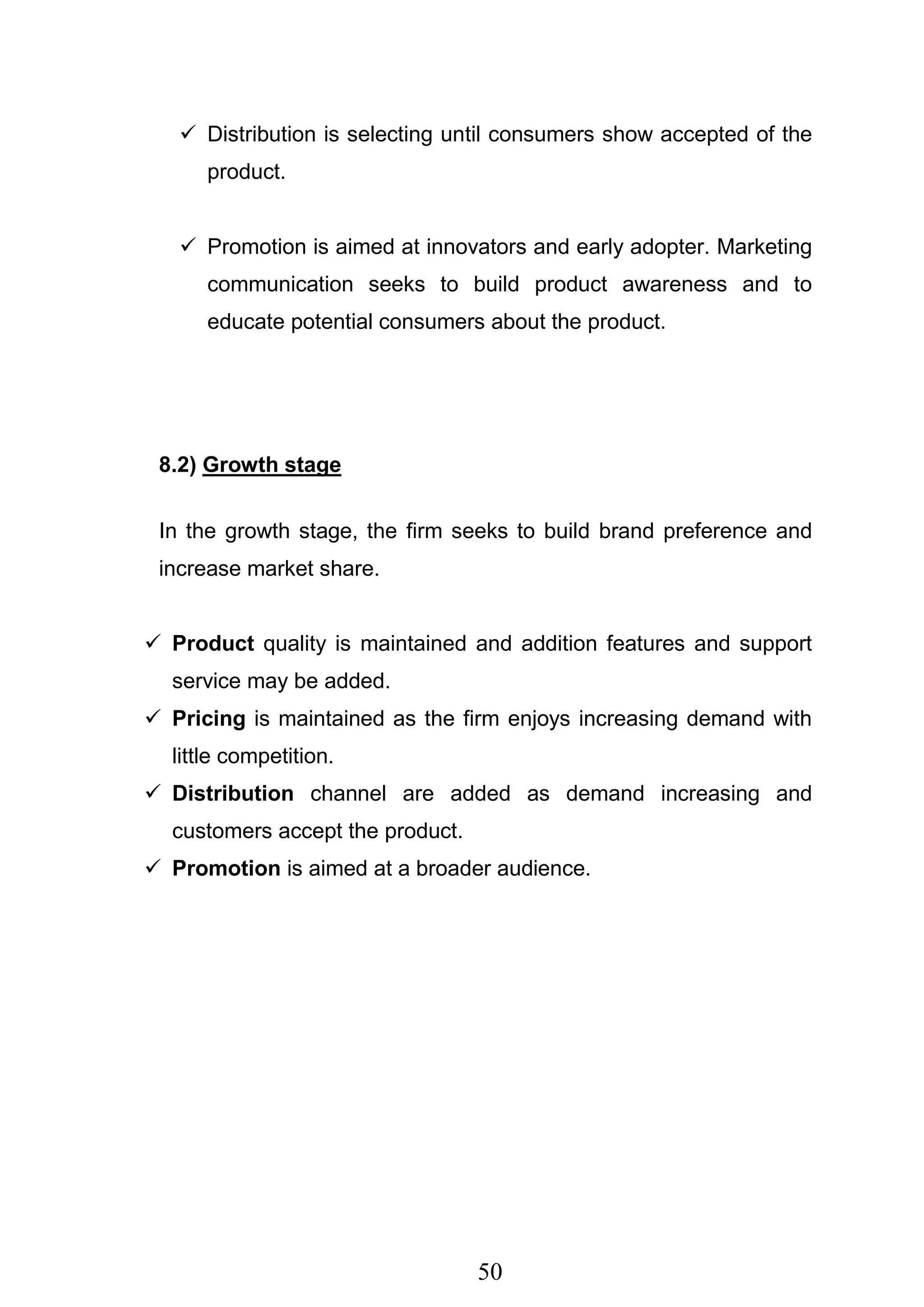 50
 Distribution is selecting until consumers show accepted of the
product.
 Promotion is aimed at innovators and early adopter. Marketing
communication seeks to build product awareness and to
educate potential consumers about the product.
8.2) Growth stage
In the growth stage, the firm seeks to build brand preference and
increase market share.
 Product quality is maintained and addition features and support
service may be added.
 Pricing is maintained as the firm enjoys increasing demand with
little competition.
 Distribution channel are added as demand increasing and
customers accept the product.
 Promotion is aimed at a broader audience.
 
