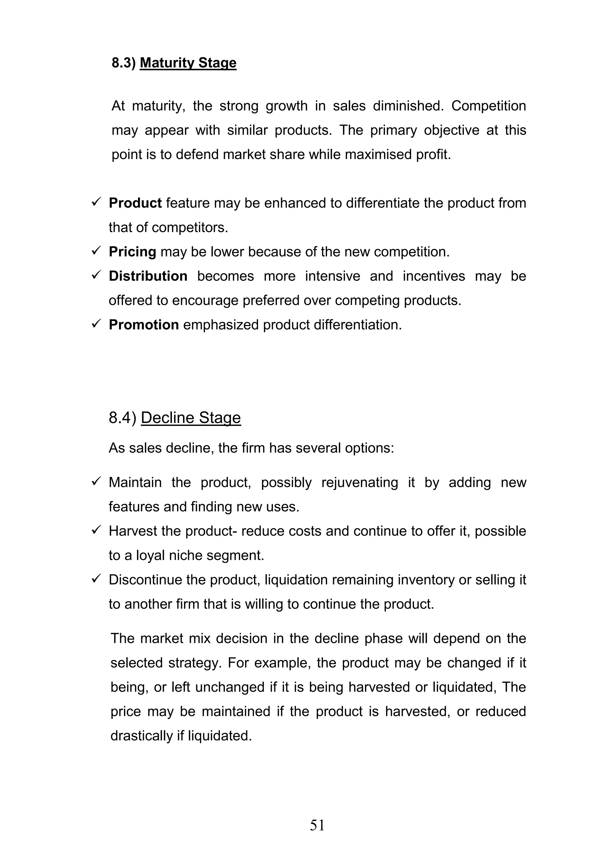 51
8.3) Maturity Stage
At maturity, the strong growth in sales diminished. Competition
may appear with similar products. The primary objective at this
point is to defend market share while maximised profit.
 Product feature may be enhanced to differentiate the product from
that of competitors.
 Pricing may be lower because of the new competition.
 Distribution becomes more intensive and incentives may be
offered to encourage preferred over competing products.
 Promotion emphasized product differentiation.
8.4) Decline Stage
As sales decline, the firm has several options:
 Maintain the product, possibly rejuvenating it by adding new
features and finding new uses.
 Harvest the product- reduce costs and continue to offer it, possible
to a loyal niche segment.
 Discontinue the product, liquidation remaining inventory or selling it
to another firm that is willing to continue the product.
The market mix decision in the decline phase will depend on the
selected strategy. For example, the product may be changed if it
being, or left unchanged if it is being harvested or liquidated, The
price may be maintained if the product is harvested, or reduced
drastically if liquidated.
 