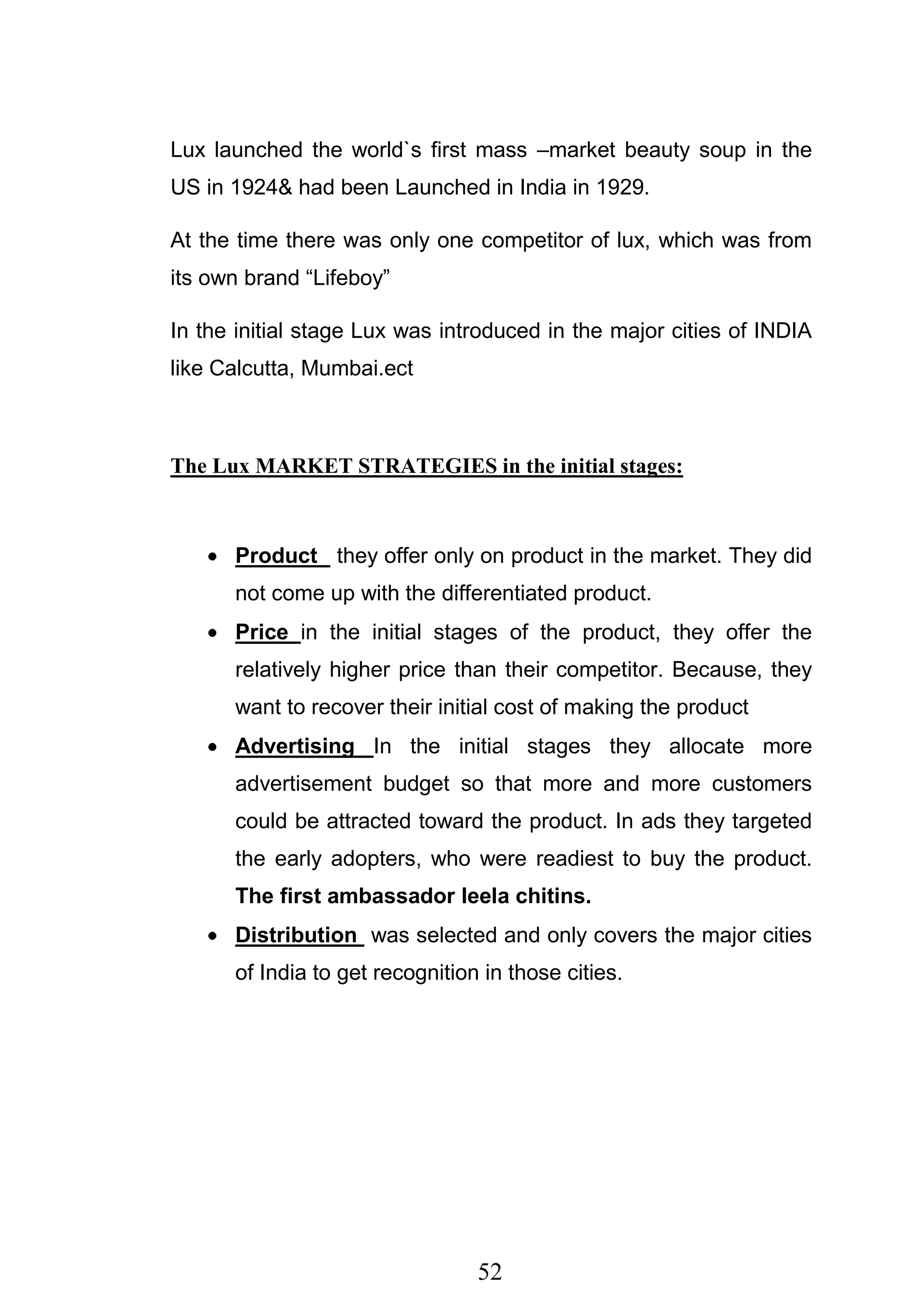 52
Lux launched the world`s first mass –market beauty soup in the
US in 1924& had been Launched in India in 1929.
At the time there was only one competitor of lux, which was from
its own brand ―Lifeboy‖
In the initial stage Lux was introduced in the major cities of INDIA
like Calcutta, Mumbai.ect
The Lux MARKET STRATEGIES in the initial stages:
Product they offer only on product in the market. They did
not come up with the differentiated product.
Price in the initial stages of the product, they offer the
relatively higher price than their competitor. Because, they
want to recover their initial cost of making the product
Advertising In the initial stages they allocate more
advertisement budget so that more and more customers
could be attracted toward the product. In ads they targeted
the early adopters, who were readiest to buy the product.
The first ambassador leela chitins.
Distribution was selected and only covers the major cities
of India to get recognition in those cities.
 