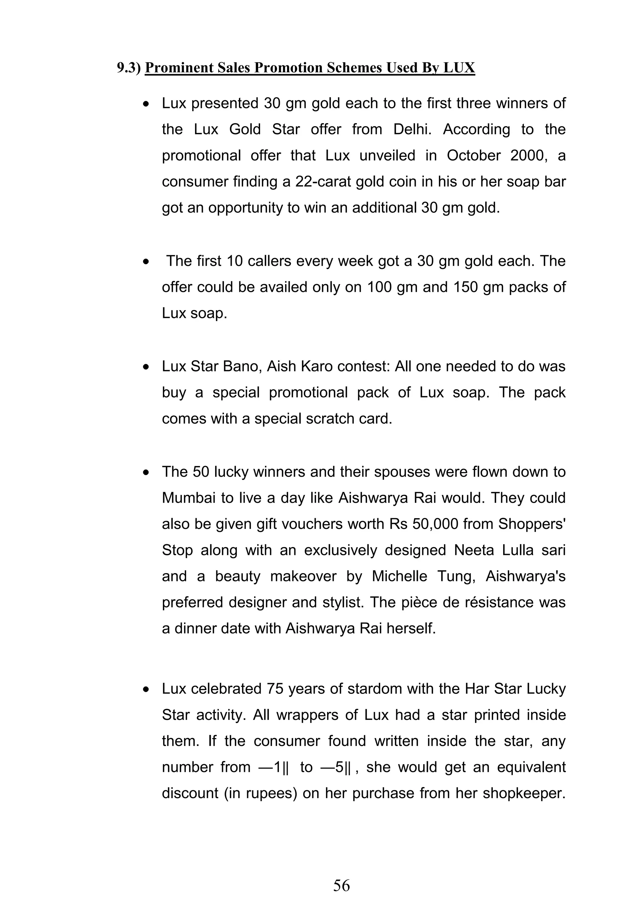 56
9.3) Prominent Sales Promotion Schemes Used By LUX
Lux presented 30 gm gold each to the first three winners of
the Lux Gold Star offer from Delhi. According to the
promotional offer that Lux unveiled in October 2000, a
consumer finding a 22-carat gold coin in his or her soap bar
got an opportunity to win an additional 30 gm gold.
The first 10 callers every week got a 30 gm gold each. The
offer could be availed only on 100 gm and 150 gm packs of
Lux soap.
Lux Star Bano, Aish Karo contest: All one needed to do was
buy a special promotional pack of Lux soap. The pack
comes with a special scratch card.
The 50 lucky winners and their spouses were flown down to
Mumbai to live a day like Aishwarya Rai would. They could
also be given gift vouchers worth Rs 50,000 from Shoppers'
Stop along with an exclusively designed Neeta Lulla sari
and a beauty makeover by Michelle Tung, Aishwarya's
preferred designer and stylist. The pièce de résistance was
a dinner date with Aishwarya Rai herself.
Lux celebrated 75 years of stardom with the Har Star Lucky
Star activity. All wrappers of Lux had a star printed inside
them. If the consumer found written inside the star, any
number from ―1‖ to ―5‖ , she would get an equivalent
discount (in rupees) on her purchase from her shopkeeper.
 