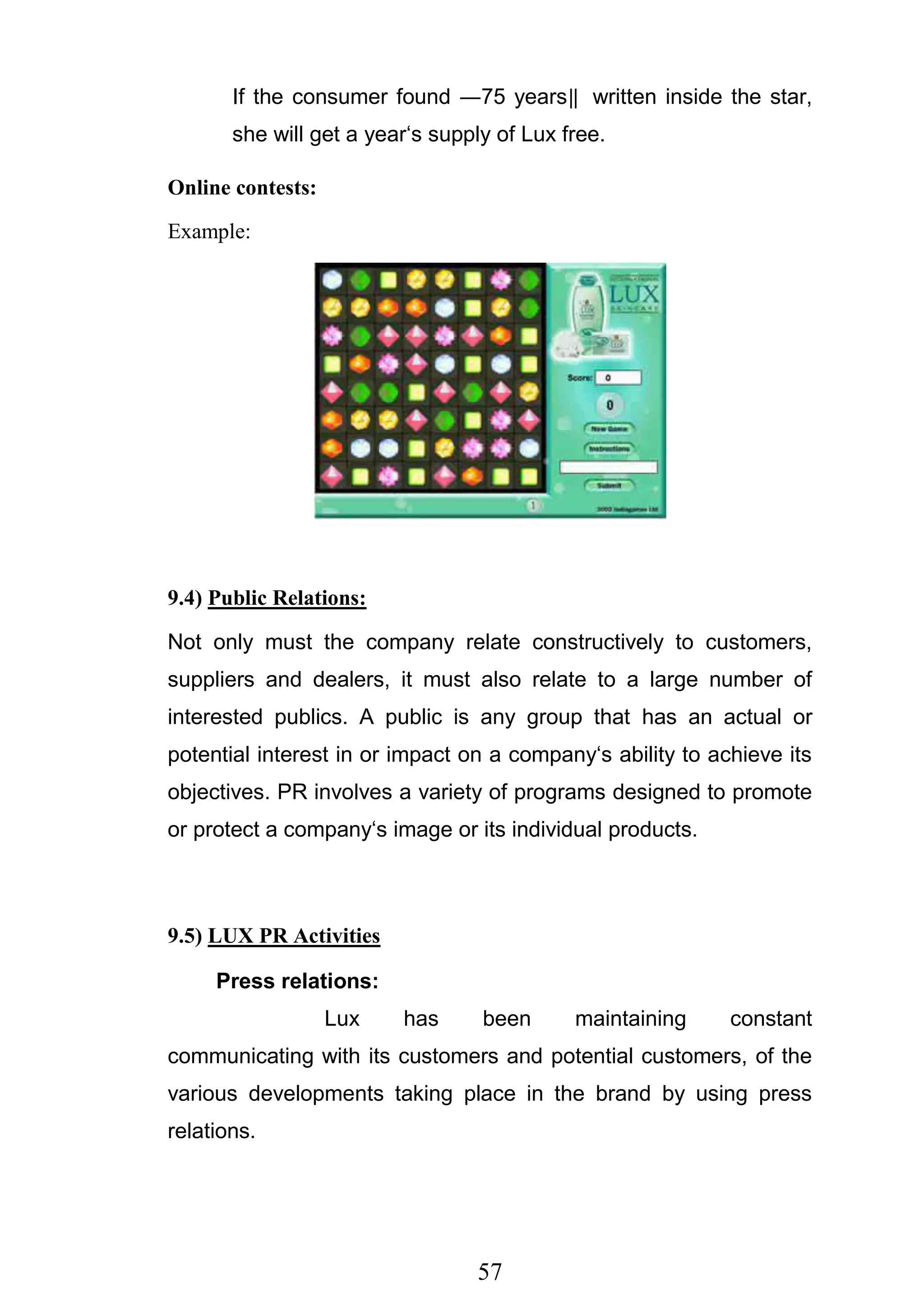 57
If the consumer found ―75 years‖ written inside the star,
she will get a year‗s supply of Lux free.
Online contests:
Example:
9.4) Public Relations:
Not only must the company relate constructively to customers,
suppliers and dealers, it must also relate to a large number of
interested publics. A public is any group that has an actual or
potential interest in or impact on a company‗s ability to achieve its
objectives. PR involves a variety of programs designed to promote
or protect a company‗s image or its individual products.
9.5) LUX PR Activities
Press relations:
Lux has been maintaining constant
communicating with its customers and potential customers, of the
various developments taking place in the brand by using press
relations.
 