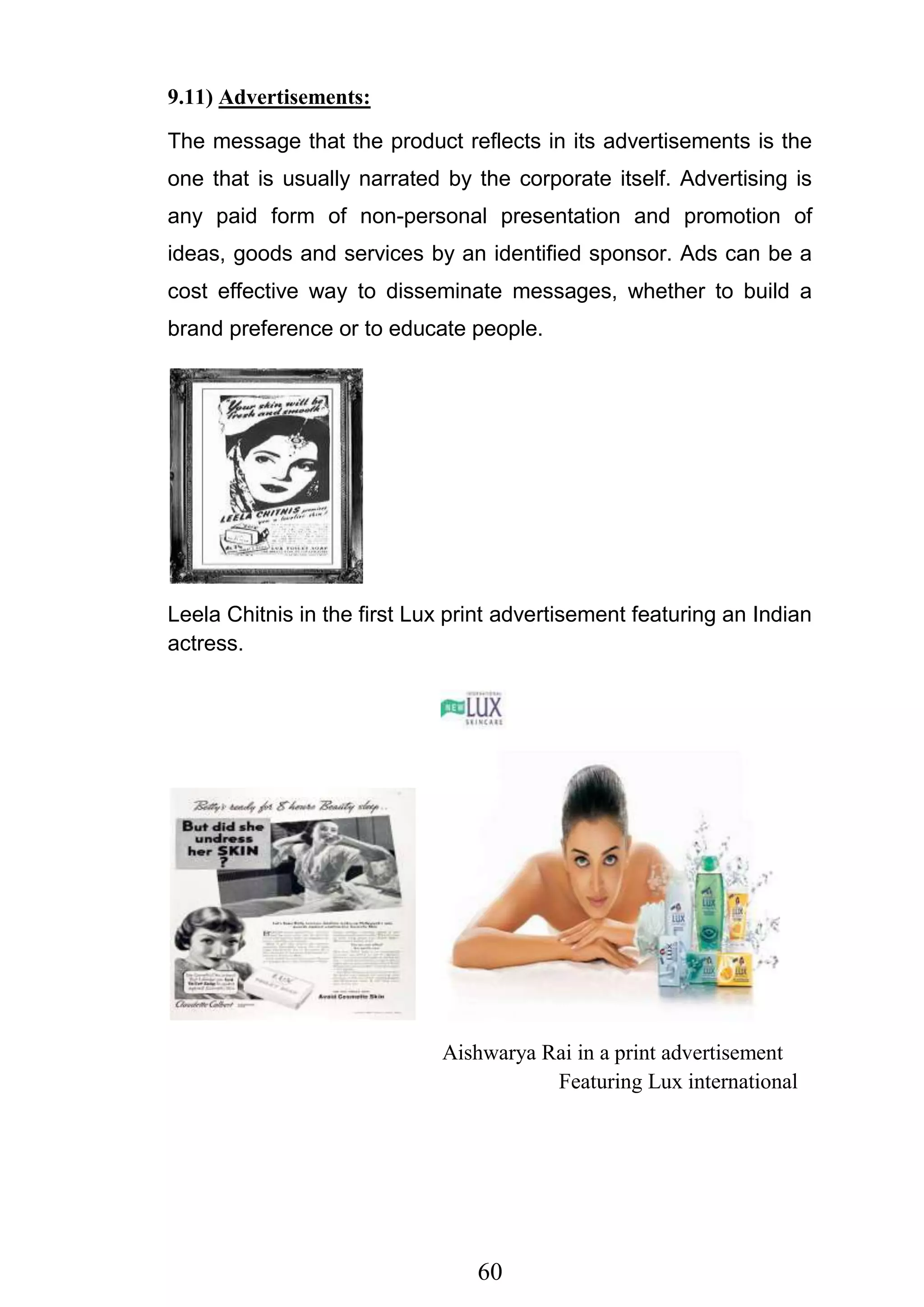 60
9.11) Advertisements:
The message that the product reflects in its advertisements is the
one that is usually narrated by the corporate itself. Advertising is
any paid form of non-personal presentation and promotion of
ideas, goods and services by an identified sponsor. Ads can be a
cost effective way to disseminate messages, whether to build a
brand preference or to educate people.
Leela Chitnis in the first Lux print advertisement featuring an Indian
actress.
Aishwarya Rai in a print advertisement
Featuring Lux international
 