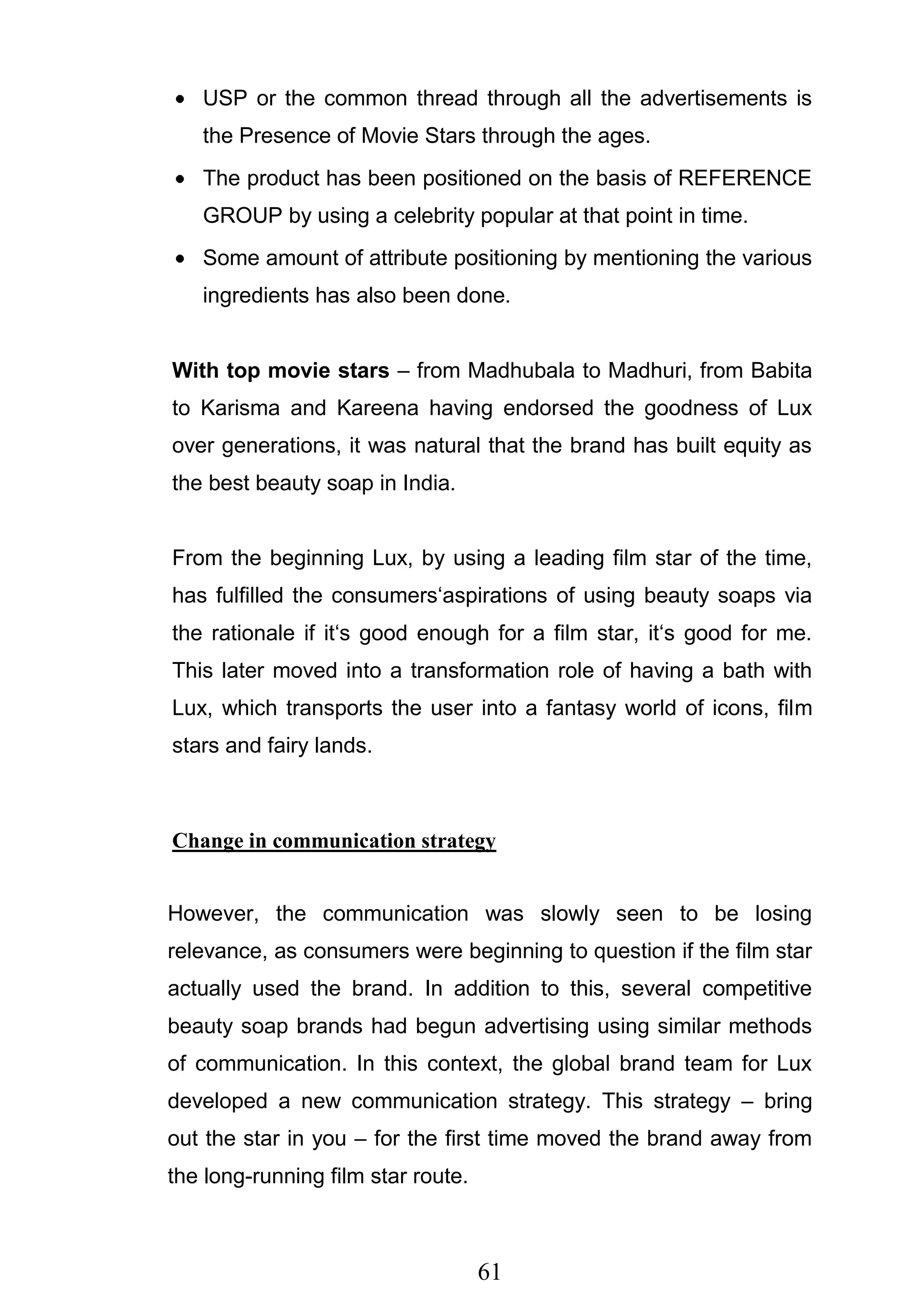 61
USP or the common thread through all the advertisements is
the Presence of Movie Stars through the ages.
The product has been positioned on the basis of REFERENCE
GROUP by using a celebrity popular at that point in time.
Some amount of attribute positioning by mentioning the various
ingredients has also been done.
With top movie stars – from Madhubala to Madhuri, from Babita
to Karisma and Kareena having endorsed the goodness of Lux
over generations, it was natural that the brand has built equity as
the best beauty soap in India.
From the beginning Lux, by using a leading film star of the time,
has fulfilled the consumers‗aspirations of using beauty soaps via
the rationale if it‗s good enough for a film star, it‗s good for me.
This later moved into a transformation role of having a bath with
Lux, which transports the user into a fantasy world of icons, film
stars and fairy lands.
Change in communication strategy
However, the communication was slowly seen to be losing
relevance, as consumers were beginning to question if the film star
actually used the brand. In addition to this, several competitive
beauty soap brands had begun advertising using similar methods
of communication. In this context, the global brand team for Lux
developed a new communication strategy. This strategy – bring
out the star in you – for the first time moved the brand away from
the long-running film star route.
 
