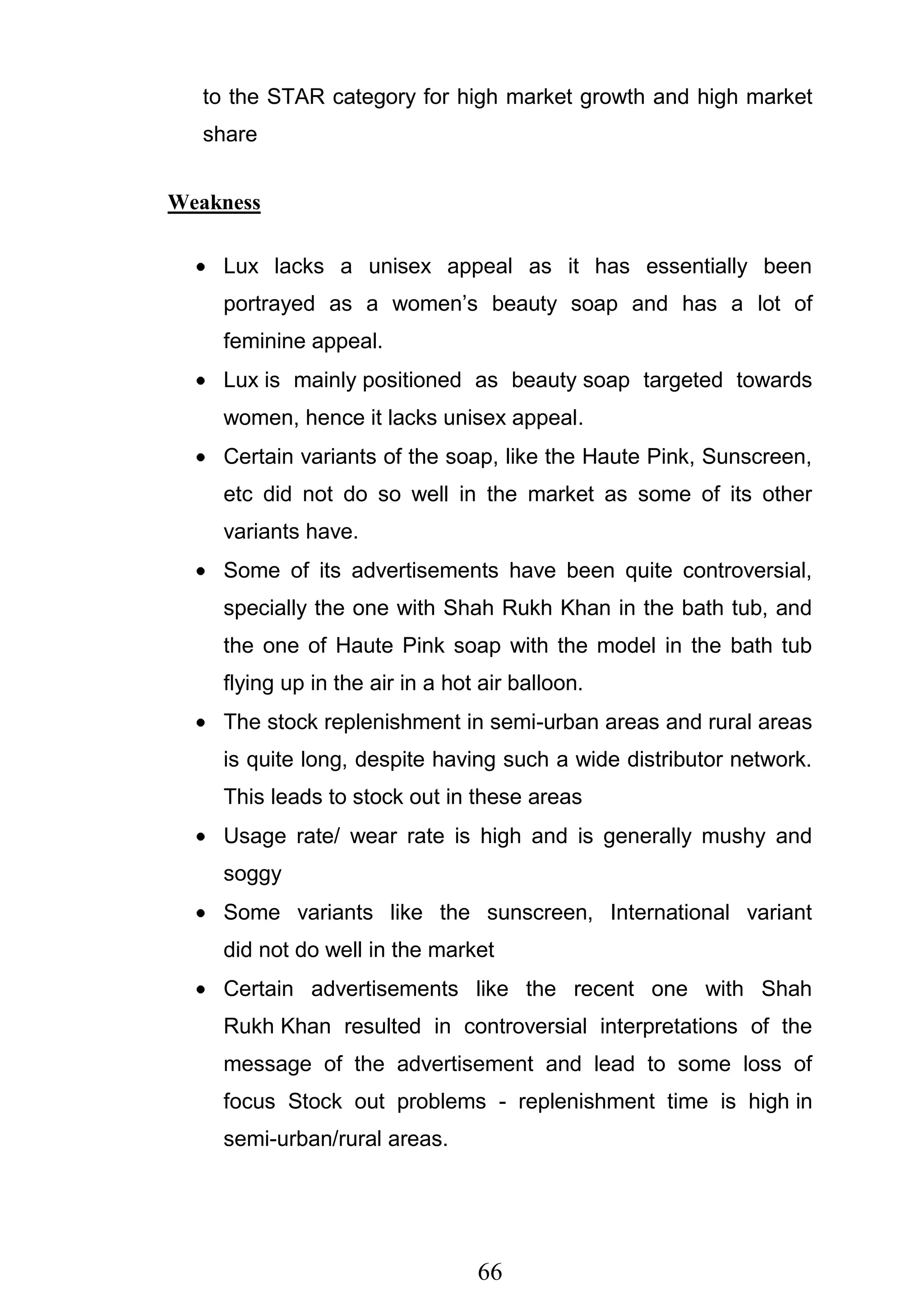 66
to the STAR category for high market growth and high market
share
Weakness
Lux lacks a unisex appeal as it has essentially been
portrayed as a women‘s beauty soap and has a lot of
feminine appeal.
Lux is mainly positioned as beauty soap targeted towards
women, hence it lacks unisex appeal.
Certain variants of the soap, like the Haute Pink, Sunscreen,
etc did not do so well in the market as some of its other
variants have.
Some of its advertisements have been quite controversial,
specially the one with Shah Rukh Khan in the bath tub, and
the one of Haute Pink soap with the model in the bath tub
flying up in the air in a hot air balloon.
The stock replenishment in semi-urban areas and rural areas
is quite long, despite having such a wide distributor network.
This leads to stock out in these areas
Usage rate/ wear rate is high and is generally mushy and
soggy
Some variants like the sunscreen, International variant
did not do well in the market
Certain advertisements like the recent one with Shah
Rukh Khan resulted in controversial interpretations of the
message of the advertisement and lead to some loss of
focus Stock out problems - replenishment time is high in
semi-urban/rural areas.
 