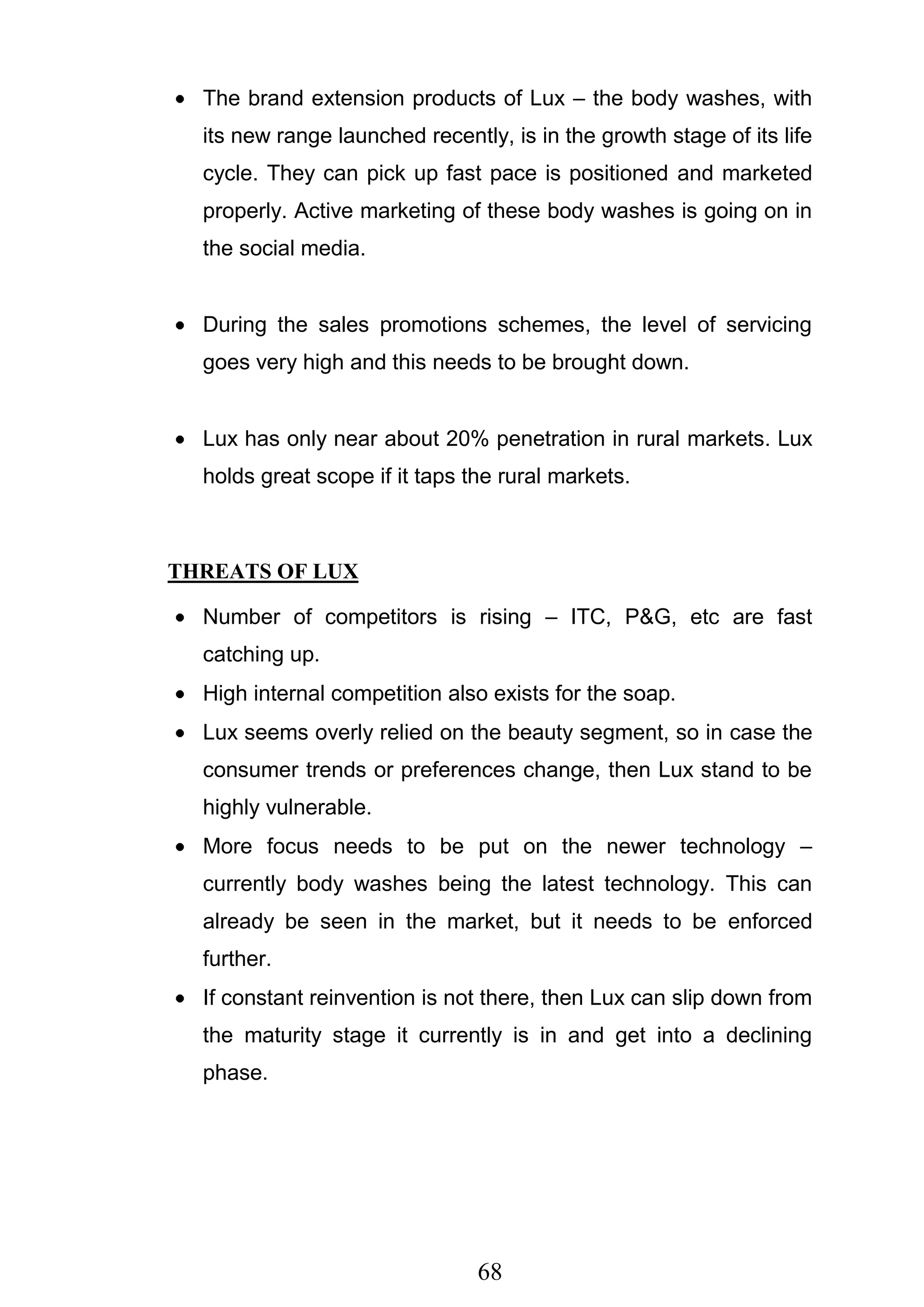 68
The brand extension products of Lux – the body washes, with
its new range launched recently, is in the growth stage of its life
cycle. They can pick up fast pace is positioned and marketed
properly. Active marketing of these body washes is going on in
the social media.
During the sales promotions schemes, the level of servicing
goes very high and this needs to be brought down.
Lux has only near about 20% penetration in rural markets. Lux
holds great scope if it taps the rural markets.
THREATS OF LUX
Number of competitors is rising – ITC, P&G, etc are fast
catching up.
High internal competition also exists for the soap.
Lux seems overly relied on the beauty segment, so in case the
consumer trends or preferences change, then Lux stand to be
highly vulnerable.
More focus needs to be put on the newer technology –
currently body washes being the latest technology. This can
already be seen in the market, but it needs to be enforced
further.
If constant reinvention is not there, then Lux can slip down from
the maturity stage it currently is in and get into a declining
phase.
 
