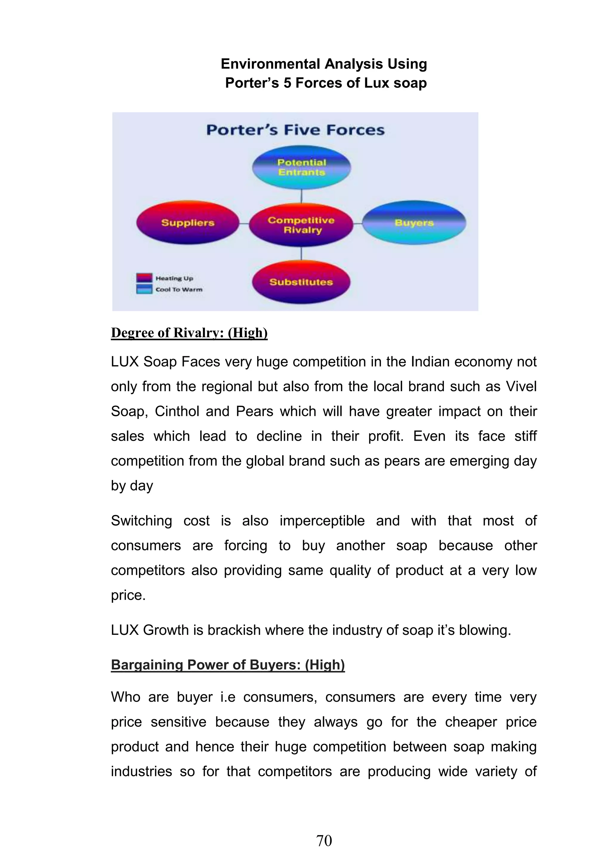 70
Environmental Analysis Using
Porter’s 5 Forces of Lux soap
Degree of Rivalry: (High)
LUX Soap Faces very huge competition in the Indian economy not
only from the regional but also from the local brand such as Vivel
Soap, Cinthol and Pears which will have greater impact on their
sales which lead to decline in their profit. Even its face stiff
competition from the global brand such as pears are emerging day
by day
Switching cost is also imperceptible and with that most of
consumers are forcing to buy another soap because other
competitors also providing same quality of product at a very low
price.
LUX Growth is brackish where the industry of soap it‘s blowing.
Bargaining Power of Buyers: (High)
Who are buyer i.e consumers, consumers are every time very
price sensitive because they always go for the cheaper price
product and hence their huge competition between soap making
industries so for that competitors are producing wide variety of
 