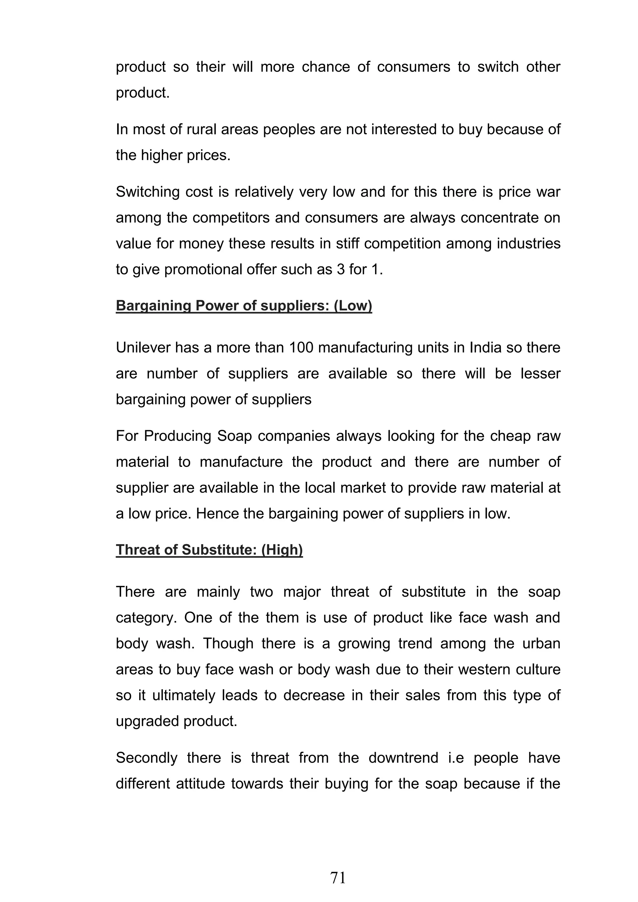 71
product so their will more chance of consumers to switch other
product.
In most of rural areas peoples are not interested to buy because of
the higher prices.
Switching cost is relatively very low and for this there is price war
among the competitors and consumers are always concentrate on
value for money these results in stiff competition among industries
to give promotional offer such as 3 for 1.
Bargaining Power of suppliers: (Low)
Unilever has a more than 100 manufacturing units in India so there
are number of suppliers are available so there will be lesser
bargaining power of suppliers
For Producing Soap companies always looking for the cheap raw
material to manufacture the product and there are number of
supplier are available in the local market to provide raw material at
a low price. Hence the bargaining power of suppliers in low.
Threat of Substitute: (High)
There are mainly two major threat of substitute in the soap
category. One of the them is use of product like face wash and
body wash. Though there is a growing trend among the urban
areas to buy face wash or body wash due to their western culture
so it ultimately leads to decrease in their sales from this type of
upgraded product.
Secondly there is threat from the downtrend i.e people have
different attitude towards their buying for the soap because if the
 