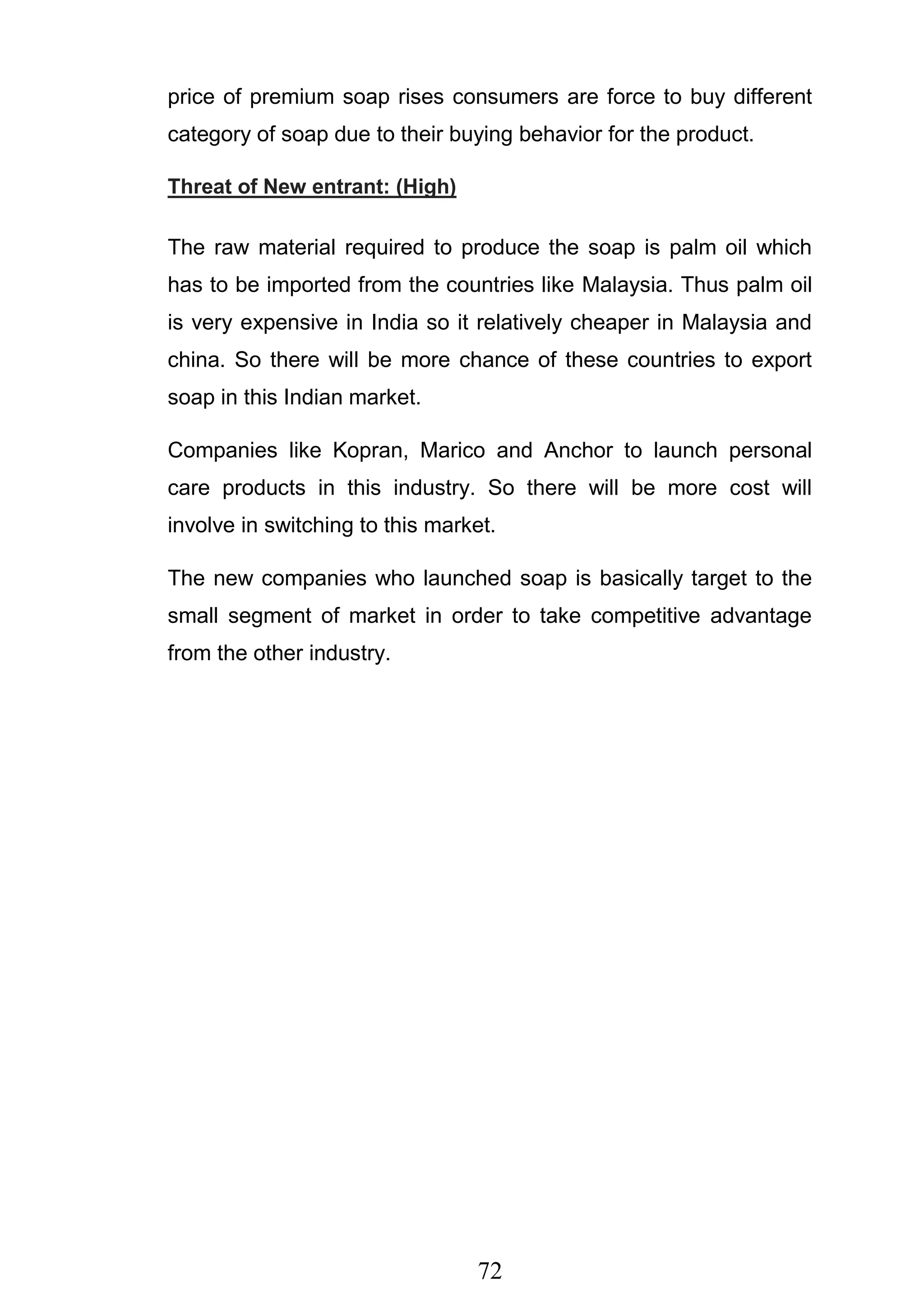 72
price of premium soap rises consumers are force to buy different
category of soap due to their buying behavior for the product.
Threat of New entrant: (High)
The raw material required to produce the soap is palm oil which
has to be imported from the countries like Malaysia. Thus palm oil
is very expensive in India so it relatively cheaper in Malaysia and
china. So there will be more chance of these countries to export
soap in this Indian market.
Companies like Kopran, Marico and Anchor to launch personal
care products in this industry. So there will be more cost will
involve in switching to this market.
The new companies who launched soap is basically target to the
small segment of market in order to take competitive advantage
from the other industry.
 