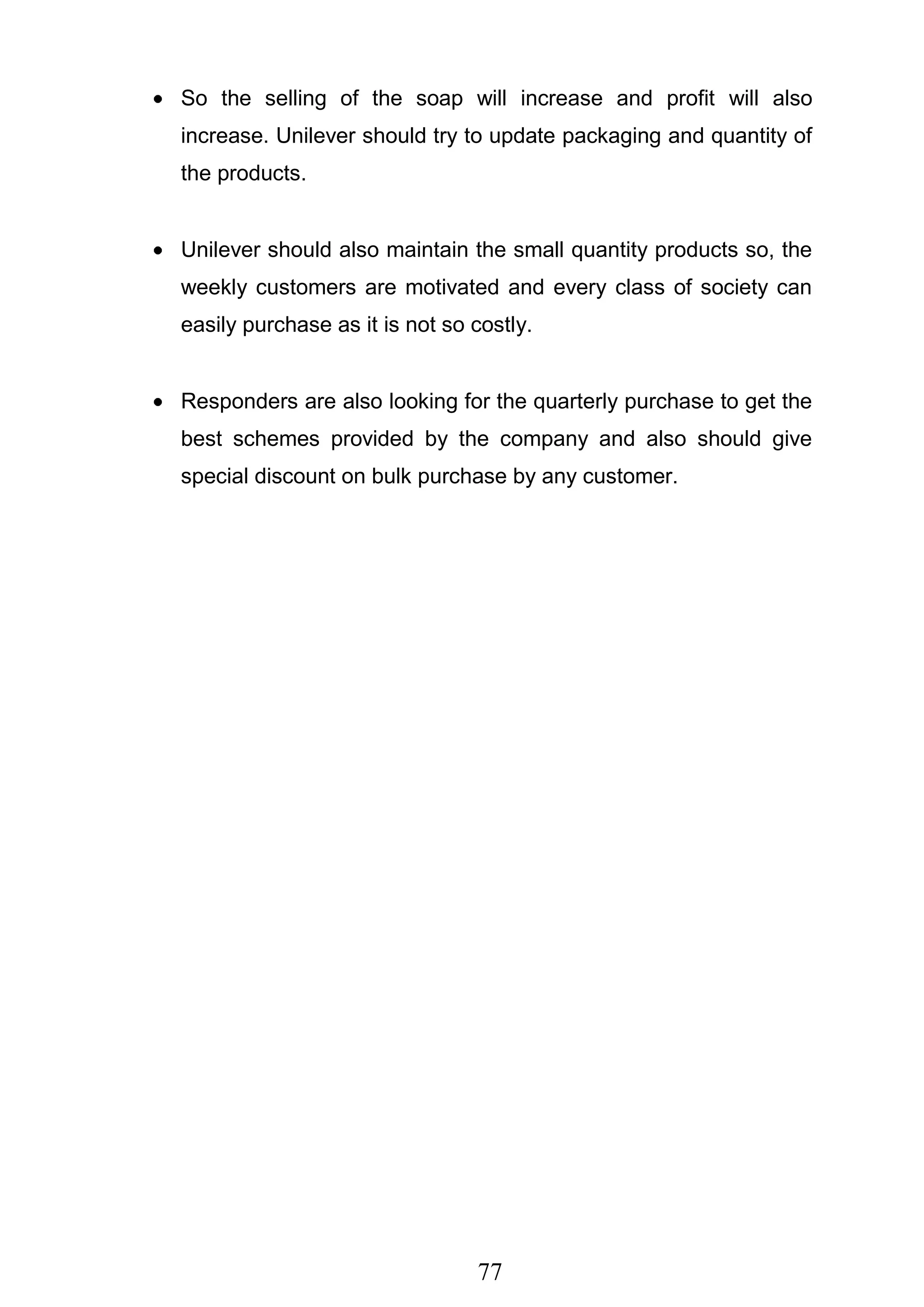 77
So the selling of the soap will increase and profit will also
increase. Unilever should try to update packaging and quantity of
the products.
Unilever should also maintain the small quantity products so, the
weekly customers are motivated and every class of society can
easily purchase as it is not so costly.
Responders are also looking for the quarterly purchase to get the
best schemes provided by the company and also should give
special discount on bulk purchase by any customer.
 