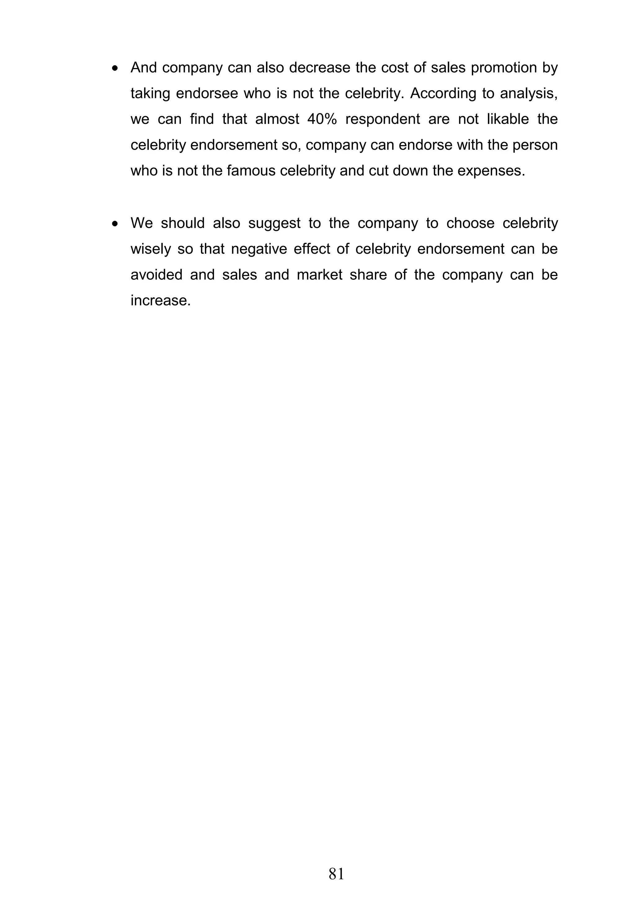 81
And company can also decrease the cost of sales promotion by
taking endorsee who is not the celebrity. According to analysis,
we can find that almost 40% respondent are not likable the
celebrity endorsement so, company can endorse with the person
who is not the famous celebrity and cut down the expenses.
We should also suggest to the company to choose celebrity
wisely so that negative effect of celebrity endorsement can be
avoided and sales and market share of the company can be
increase.
 