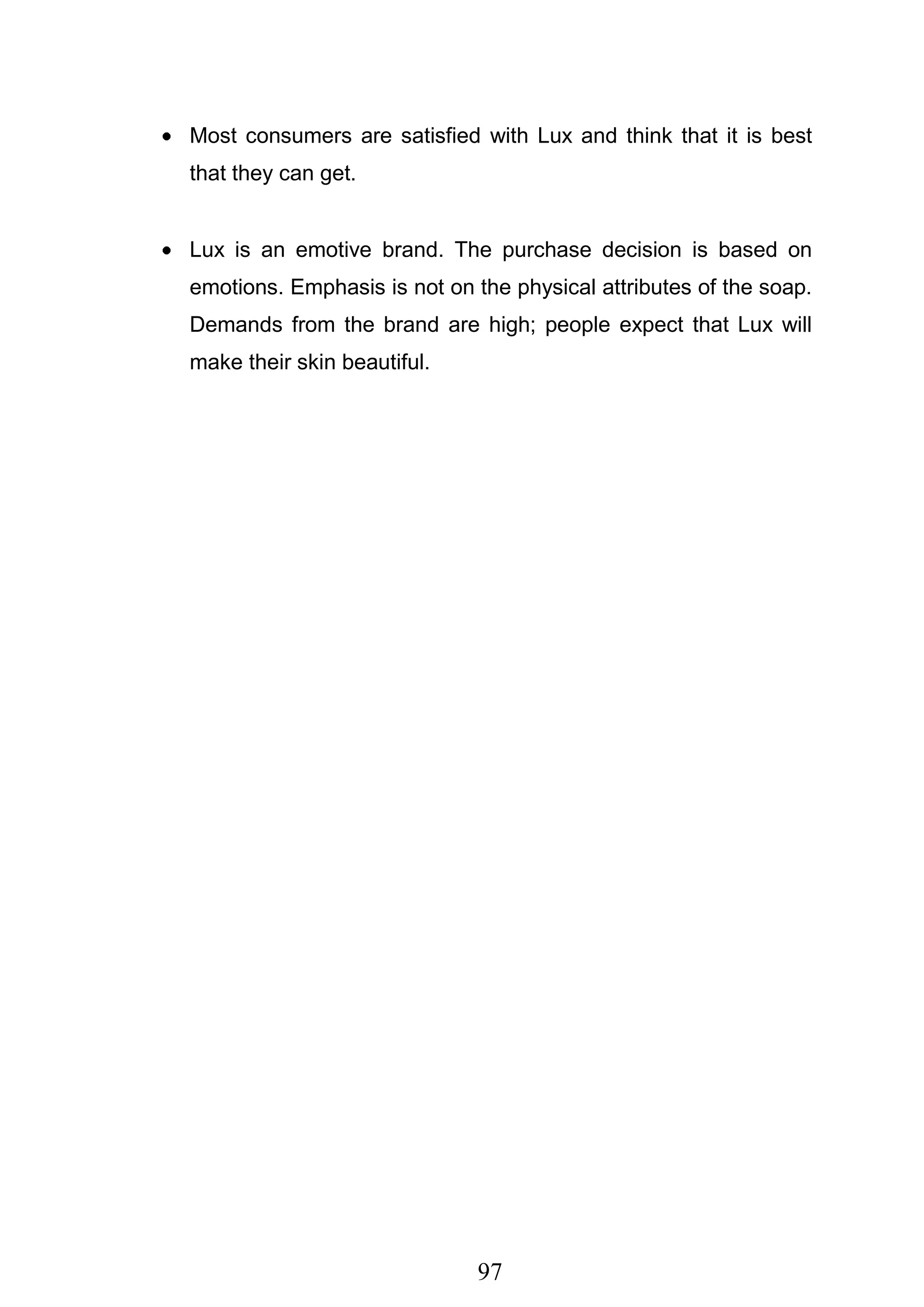 97
Most consumers are satisfied with Lux and think that it is best
that they can get.
Lux is an emotive brand. The purchase decision is based on
emotions. Emphasis is not on the physical attributes of the soap.
Demands from the brand are high; people expect that Lux will
make their skin beautiful.
 
