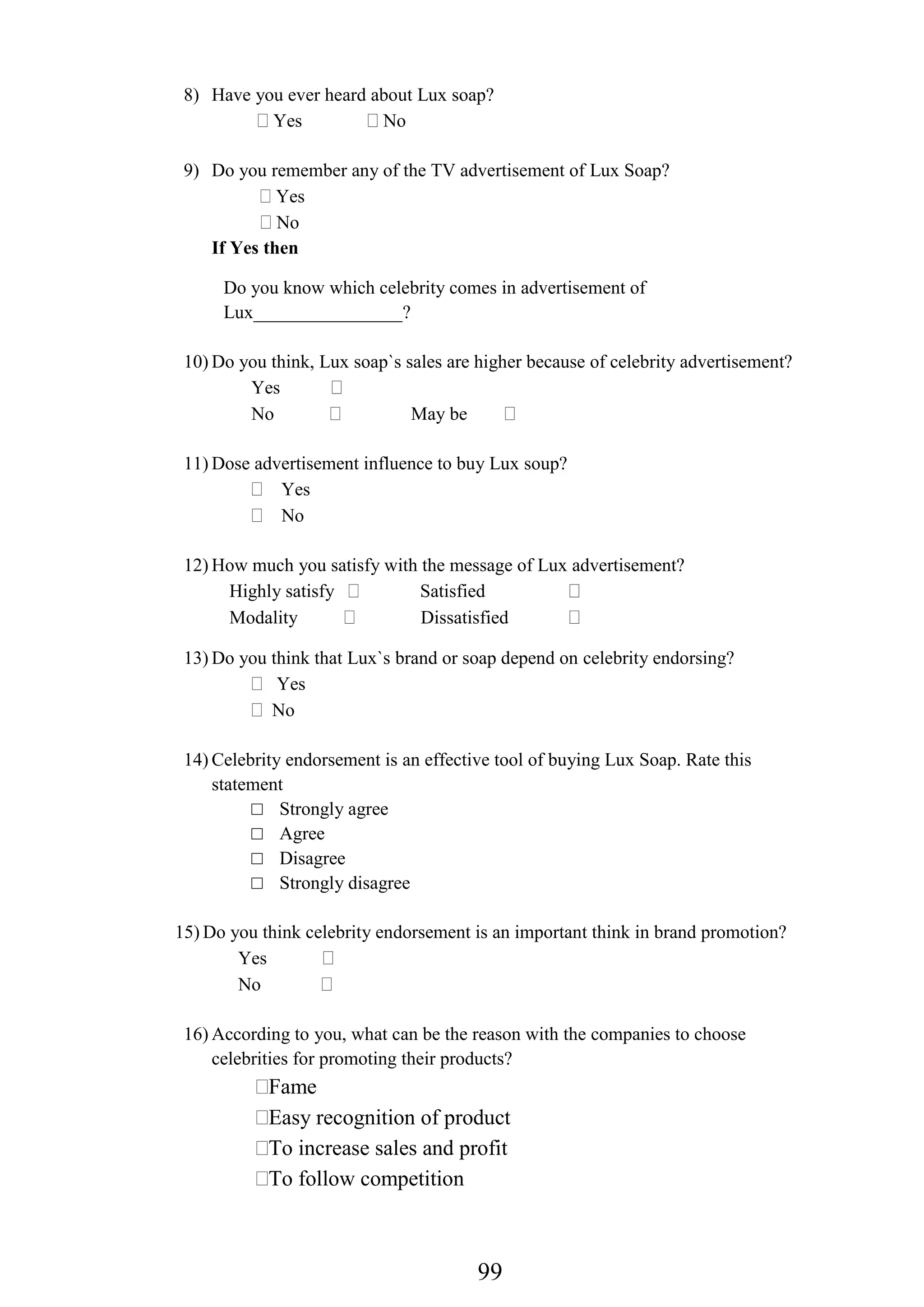 99
8) Have you ever heard about Lux soap?
Yes No
9) Do you remember any of the TV advertisement of Lux Soap?
Yes
No
If Yes then
Do you know which celebrity comes in advertisement of
Lux________________?
10) Do you think, Lux soap`s sales are higher because of celebrity advertisement?
Yes
No May be
11) Dose advertisement influence to buy Lux soup?
Yes
No
12) How much you satisfy with the message of Lux advertisement?
Highly satisfy Satisfied
Modality Dissatisfied
13) Do you think that Lux`s brand or soap depend on celebrity endorsing?
Yes
No
14) Celebrity endorsement is an effective tool of buying Lux Soap. Rate this
statement
□ Strongly agree
□ Agree
□ Disagree
□ Strongly disagree
15) Do you think celebrity endorsement is an important think in brand promotion?
Yes
No
16) According to you, what can be the reason with the companies to choose
celebrities for promoting their products?
Fame
Easy recognition of product
To increase sales and profit
To follow competition
 