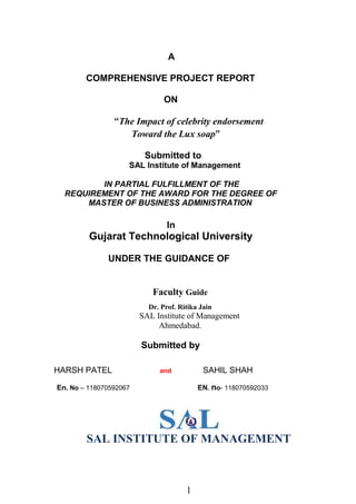 1
A
COMPREHENSIVE PROJECT REPORT
ON
“The Impact of celebrity endorsement
Toward the Lux soap”
Submitted to
SAL Institute of Management
IN PARTIAL FULFILLMENT OF THE
REQUIREMENT OF THE AWARD FOR THE DEGREE OF
MASTER OF BUSINESS ADMINISTRATION
In
Gujarat Technological University
UNDER THE GUIDANCE OF
Faculty Guide
Dr. Prof. Ritika Jain
SAL Institute of Management
Ahmedabad.
Submitted by
HARSH PATEL and SAHIL SHAH
En. No – 118070592067 EN. no- 118070592033
SAL INSTITUTE OF MANAGEMENT
 