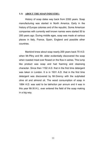 11
1.1) ABOUT THE SOAP INDUSTRY:
History of soap dates way back from 2350 years. Soap
manufacturing was started in North America. Early in the
history of Europe colonies and of the republic. Some American
companies with currently well known names were started 50 to
200 years ago. During middle ages, soap was made at various
places in Italy, France, Spain, England and possible other
countries.
Mankind knew about soap nearly 200 years back 70 A.D.
when Mr.Pllny and Mr. elder evidentially discovered the soap
when roasted meat over flowed on the flow in ashes. This lump
like product was soap and had foaming and cleansing
character. Since then 1192 A.D. that in the first time detergent
was taken in London. It is in 1931 A.D. that in the first time
detergent was discovered by Mr.Grency with the sulphated
olive oil and almond oil. The wood consumption of soap in
1884 A.D. was said to be lakhs/ton per annum and it was in
this year Mr.W.H.L. ever entered the field of the soap making
in a big way.
 