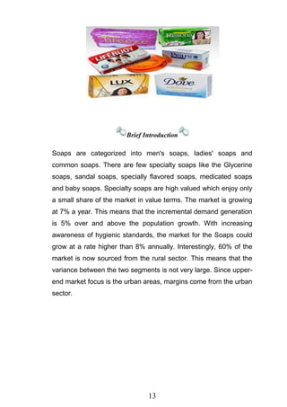 13
Brief Introduction
Soaps are categorized into men's soaps, ladies' soaps and
common soaps. There are few specialty soaps like the Glycerine
soaps, sandal soaps, specially flavored soaps, medicated soaps
and baby soaps. Specialty soaps are high valued which enjoy only
a small share of the market in value terms. The market is growing
at 7% a year. This means that the incremental demand generation
is 5% over and above the population growth. With increasing
awareness of hygienic standards, the market for the Soaps could
grow at a rate higher than 8% annually. Interestingly, 60% of the
market is now sourced from the rural sector. This means that the
variance between the two segments is not very large. Since upper-
end market focus is the urban areas, margins come from the urban
sector.
 