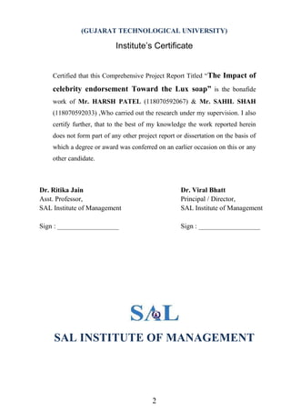 2
(GUJARAT TECHNOLOGICAL UNIVERSITY)
Institute‘s Certificate
Certified that this Comprehensive Project Report Titled “The Impact of
celebrity endorsement Toward the Lux soap” is the bonafide
work of Mr. HARSH PATEL (118070592067) & Mr. SAHIL SHAH
(118070592033) ,Who carried out the research under my supervision. I also
certify further, that to the best of my knowledge the work reported herein
does not form part of any other project report or dissertation on the basis of
which a degree or award was conferred on an earlier occasion on this or any
other candidate.
SAL INSTITUTE OF MANAGEMENT
Dr. Ritika Jain
Asst. Professor,
SAL Institute of Management
Sign : __________________
Dr. Viral Bhatt
Principal / Director,
SAL Institute of Management
Sign : __________________
 