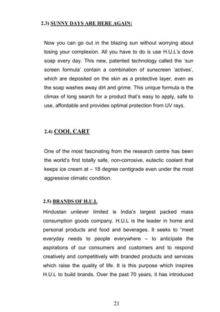 21
2.3) SUNNY DAYS ARE HERE AGAIN:
Now you can go out in the blazing sun without worrying about
losing your complexion. All you have to do is use H.U.L‘s dove
soap every day. This new, patented technology called the ‗sun
screen formula‘ contain a combination of sunscreen ‗actives‘,
which are deposited on the skin as a protective layer, even as
the soap washes away dirt and grime. This unique formula is the
climax of long search for a product that‘s easy to apply, safe to
use, affordable and provides optimal protection from UV rays.
2.4) COOL CART
One of the most fascinating from the research centre has been
the world‘s first totally safe, non-corrosive, eutectic coolant that
keeps ice cream at – 18 degree centigrade even under the most
aggressive climatic condition.
2.5) BRANDS OF H.U.L
Hindustan unilever limited is India‘s largest packed mass
consumption goods company. H.U.L is the leader in home and
personal products and food and beverages. It seeks to ―meet
everyday needs to people everywhere – to anticipate the
aspirations of our consumers and customers and to respond
creatively and competitively with branded products and services
which raise the quality of life. It is this purpose which inspires
H.U.L to build brands. Over the past 70 years, it has introduced
 