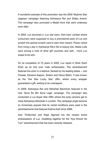 27
A wonderful example of this promotion was the 2005 ‗Mujhme Star
Jagaaye‘ campaign featuring Aishwarya Rai and Shilpa Anand.
The campaign also promoted a Model Hunt that went underway
soon after.
In 2004, Lux launched a ‗Lux star bano, Aish karo‘ contest where
consumers were supposed to buy a promotional pack of Lux and
scratch the special scratch card to earn their reward. Prizes varied
from living a day in Aishwarya Rai‘s life to beauty kits, Neeta Lulla
saris among a host of other gift vouchers and well… more Lux
soaps to be won.
On its completion of 75 years in 2005, Lux roped in Shah Rukh
Khan as its first ever male ambassador. The advertisement
featured the actor in a bathtub, flanked by his leading ladies – Juhi
Chawla, Kareena Kapoor, Sridevi and Hema Malini. It was known
as the ‗Har Star Lucky Star‘ offer, where every wrapper
guaranteed a gift, waiting to be unwrapped.
In 2009, Aishwarya Rai and Abhishek Bachchan featured in the
new ‗Sone Se Bhi Sona Lage‘ campaign. The campaign also
conducted a Lux Super Star Offer where the lucky winners get to
meet Aishwarya-Abhishek in London. The campaign jingle became
so immensely popular that its varied renditions were used in the
advertisements that featured Katrina Kaif since 2009.
Asin Thottumkal and Kajal Agarwal are the newest brand
ambassadors of Lux, modelling together for the ―Kya Khoob Ho
Tum‖ advertisement that has been recently released.
 