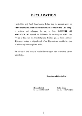 3
DECLARATION
Harsh Patel and Sahil Shah hereby declare that the project report on
“The Impact of celebrity endorsement Toward the Lux soap”
is written and submitted by me to SAL INTITUTE OF
MANAGEMENT toward the fulfillment for the study of MBA. This
Project is based on my knowledge and database gained from company.
The report written is original work of us. The contents provided are true
to best of my knowledge and belief.
All the detail and analysis provide in the report hold to the best of our
knowledge.
Signature of the students
[Harsh Patel] [Sahil Shah]
En No:-118070592067 En. No: - 118070592033
 