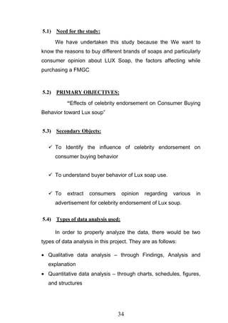 34
5.1) Need for the study:
We have undertaken this study because the We want to
know the reasons to buy different brands of soaps and particularly
consumer opinion about LUX Soap, the factors affecting while
purchasing a FMGC
5.2) PRIMARY OBJECTIVES:
“Effects of celebrity endorsement on Consumer Buying
Behavior toward Lux soup‖
5.3) Secondary Objects:
 To Identify the influence of celebrity endorsement on
consumer buying behavior
 To understand buyer behavior of Lux soap use.
 To extract consumers opinion regarding various in
advertisement for celebrity endorsement of Lux soup.
5.4) Types of data analysis used:
In order to properly analyze the data, there would be two
types of data analysis in this project. They are as follows:
Qualitative data analysis – through Findings, Analysis and
explanation
Quantitative data analysis – through charts, schedules, figures,
and structures
 