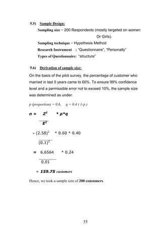 35
5.5) Sample Design:
Sampling size = 200 Respondents (mostly targeted on women
Or Girls).
Sampling technique = Hypothesis Method
Research Instrument : ―Questionnaire‖, ―Personally‖
Types of Questionnaire: ―structure‖
5.6) Derivation of sample size:
On the basis of the pilot survey, the percentage of customer who
married in last 5 years came to 60%. To ensure 99% confidence
level and a permissible error not to exceed 10%, the sample size
was determined as under:
p (proportion) = 0.6, q = 0.4 ( 1-p )
n = Z2
* p*q
E2
= (2.58)2
* 0.60 * 0.40
(0.1)2
= 6.6564 * 0.24
0.01
= 159.75 customers
Hence, we took a sample size of 200 consumers.
 