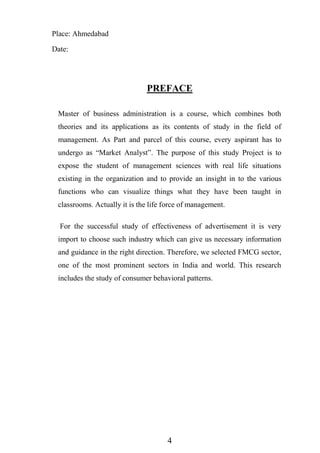 4
Place: Ahmedabad
Date:
PREFACE
Master of business administration is a course, which combines both
theories and its applications as its contents of study in the field of
management. As Part and parcel of this course, every aspirant has to
undergo as “Market Analyst”. The purpose of this study Project is to
expose the student of management sciences with real life situations
existing in the organization and to provide an insight in to the various
functions who can visualize things what they have been taught in
classrooms. Actually it is the life force of management.
For the successful study of effectiveness of advertisement it is very
import to choose such industry which can give us necessary information
and guidance in the right direction. Therefore, we selected FMCG sector,
one of the most prominent sectors in India and world. This research
includes the study of consumer behavioral patterns.
 