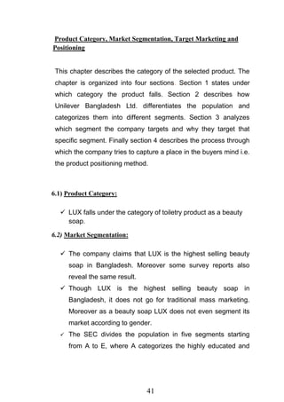 41
Product Category, Market Segmentation, Target Marketing and
Positioning
This chapter describes the category of the selected product. The
chapter is organized into four sections. Section 1 states under
which category the product falls. Section 2 describes how
Unilever Bangladesh Ltd. differentiates the population and
categorizes them into different segments. Section 3 analyzes
which segment the company targets and why they target that
specific segment. Finally section 4 describes the process through
which the company tries to capture a place in the buyers mind i.e.
the product positioning method.
6.1) Product Category:
 LUX falls under the category of toiletry product as a beauty
soap.
6.2) Market Segmentation:
 The company claims that LUX is the highest selling beauty
soap in Bangladesh. Moreover some survey reports also
reveal the same result.
 Though LUX is the highest selling beauty soap in
Bangladesh, it does not go for traditional mass marketing.
Moreover as a beauty soap LUX does not even segment its
market according to gender.
 The SEC divides the population in five segments starting
from A to E, where A categorizes the highly educated and
 