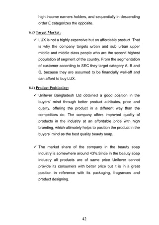 42
high income earners holders, and sequentially in descending
order E categorizes the opposite.
6.3) Target Market:
 LUX is not a highly expensive but an affordable product. That
is why the company targets urban and sub urban upper
middle and middle class people who are the second highest
population of segment of the country. From the segmentation
of customer according to SEC they target category A, B and
C, because they are assumed to be financially well-off and
can afford to buy LUX.
6.4) Product Positioning:
 Unilever Bangladesh Ltd obtained a good position in the
buyers‘ mind through better product attributes, price and
quality, offering the product in a different way than the
competitors do. The company offers improved quality of
products in the industry at an affordable price with high
branding, which ultimately helps to position the product in the
buyers‘ mind as the best quality beauty soap.
 The market share of the company in the beauty soap
industry is somewhere around 43%.Since in the beauty soap
industry all products are of same price Unilever cannot
provide its consumers with better price but it is in a great
position in reference with its packaging, fragrances and
product designing.
 