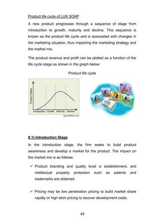 49
Product life cycle of LUX SOAP
A new product progresses through a sequence of stage from
introduction to growth, maturity and decline. This sequence is
known as the product life cycle and is associated with changes in
the marketing situation, thus impacting the marketing strategy and
the market mix.
The product revenue and profit can be plotted as a function of the
life cycle stage as shown in the graph below:
Product life cycle
8.1) Introduction Stage
In the introduction stage, the firm seeks to build product
awareness and develop a market for the product. The impact on
the market mix is as follows:
 Product branding and quality level is establishment, and
intellectual property protection such as patents and
trademarks are obtained.
 Pricing may be low penetration pricing to build market share
rapidly or high skim pricing to recover development costs.
 