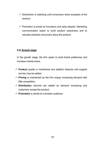 50
 Distribution is selecting until consumers show accepted of the
product.
 Promotion is aimed at innovators and early adopter. Marketing
communication seeks to build product awareness and to
educate potential consumers about the product.
8.2) Growth stage
In the growth stage, the firm seeks to build brand preference and
increase market share.
 Product quality is maintained and addition features and support
service may be added.
 Pricing is maintained as the firm enjoys increasing demand with
little competition.
 Distribution channel are added as demand increasing and
customers accept the product.
 Promotion is aimed at a broader audience.
 